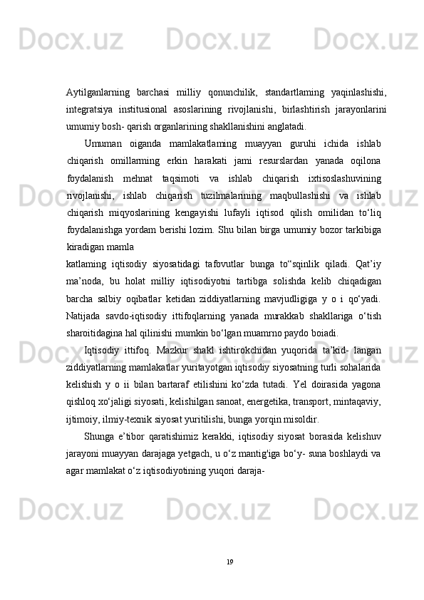 Aytilganlarning   barchasi   milliy   qonunchilik,   standartlaming   yaqinlashishi,
integratsiya   institusional   asoslarining   rivojlanishi,   birlashtirish   jarayonlarini
umumiy bosh- qarish organlarining shakllanishini anglatadi.
Umuman   oiganda   mamlakatlaming   muayyan   guruhi   ichida   ishlab
chiqarish   omillarming   erkin   harakati   jami   resurslardan   yanada   oqilona
foydalanish   mehnat   taqsimoti   va   ishlab   chiqarish   ixtisoslashuvining
rivojlanishi,   ishlab   chiqarish   tuzilmalarining   maqbullashishi   va   ishlab
chiqarish   miqyoslarining   kengayishi   lufayli   iqtisod   qilish   omilidan   to‘liq
foydalanishga yordam berishi lozim. Shu bilan birga umumiy bozor tarkibiga
kiradigan mamla
katlaming   iqtisodiy   siyosatidagi   tafovutlar   bunga   to“sqinlik   qiladi.   Qat’iy
ma’noda,   bu   holat   milliy   iqtisodiyotni   tartibga   solishda   kelib   chiqadigan
barcha   salbiy   oqibatlar   ketidan   ziddiyatlarning   mavjudligiga   y   o   i   qo‘yadi.
Natijada   savdo-iqtisodiy   ittifoqlarning   yanada   murakkab   shakllariga   o‘tish
sharoitidagina hal qilinishi mumkin bo‘lgan muamrno paydo boiadi.
Iqtisodiy   ittifoq.   Mazkur   shakl   ishtirokchidan   yuqorida   ta’kid-   langan
ziddiyatlarning mamlakatlar yuritayotgan iqtisodiy siyosatning turli sohalarida
kelishish   y   o   ii   bilan   bartaraf   etilishini   ko‘zda   tutadi.   Yel   doirasida   yagona
qishloq xo‘jaligi siyosati, kelishilgan sanoat, energetika, transport, mintaqaviy,
ijtimoiy, ilmiy-texnik siyosat yuritilishi, bunga yorqin misoldir.
Shunga   e’tibor   qaratishimiz   kerakki,   iqtisodiy   siyosat   borasida   kelishuv
jarayoni muayyan darajaga yetgach, u o‘z mantig'iga bo‘y- suna boshlaydi va
agar mamlakat o‘z iqtisodiyotining yuqori daraja- 
19 