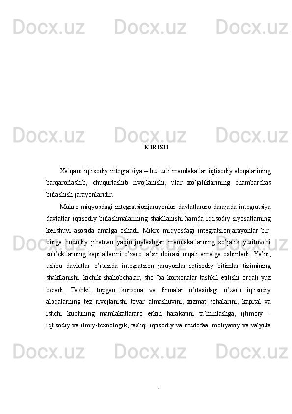KIRISH
Xalqaro iqtisodiy integratsiya – bu turli mamlakatlar iqtisodiy aloqalarining
barqarorlashib,   chuqurlashib   rivojlanishi,   ular   xo’jaliklarining   chambarchas
birlashish jarayonlaridir. 
Makro   miqyosdagi   integratsionjarayonlar   davlatlararo   darajada   integratsiya
davlatlar   iqtisodiy   birlashmalarining   shakllanishi   hamda   iqtisodiy   siyosatlarning
kelishuvi   asosida   amalga   oshadi.   Mikro   miqyosdagi   integratsionjarayonlar   bir-
biriga   hududiy   jihatdan   yaqin   joylashgan   mamlakatlarning   xo’jalik   yurituvchi
sub’ektlarning   kapitallarini   o’zaro   ta’sir   doirasi   orqali   amalga   oshiriladi.   Ya’ni,
ushbu   davlatlar   o’rtasida   integratsion   jarayonlar   iqtisodiy   bitimlar   tizimining
shakllanishi,   kichik   shahobchalar,   sho’’ba   korxonalar   tashkil   etilishi   orqali   yuz
beradi.   Tashkil   topgan   korxona   va   firmalar   o’rtasidagi   o’zaro   iqtisodiy
aloqalarning   tez   rivojlanishi   tovar   almashuvini,   xizmat   sohalarini,   kapital   va
ishchi   kuchining   mamlakatlararo   erkin   harakatini   ta’minlashga,   ijtimoiy   –
iqtisodiy va ilmiy-texnologik, tashqi iqtisodiy va mudofaa, moliyaviy va valyuta
2 