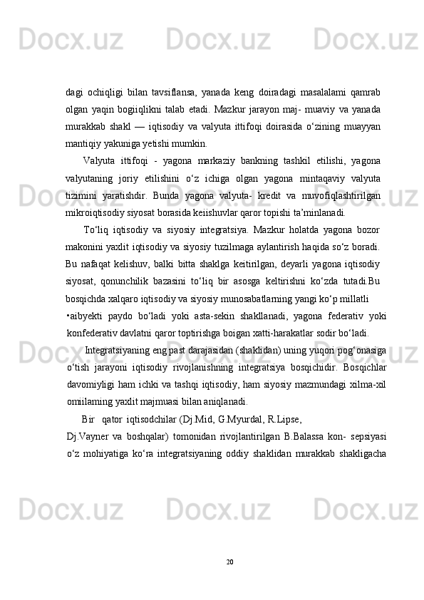 dagi   ochiqligi   bilan   tavsiflansa,   yanada   keng   doiradagi   masalalami   qamrab
olgan   yaqin   bogiiqlikni   talab   etadi.   Mazkur   jarayon   maj-   muaviy   va   yanada
murakkab   shakl   —   iqtisodiy   va   valyuta   ittifoqi   doirasida   o‘zining   muayyan
mantiqiy yakuniga yetishi mumkin.
Valyuta   ittifoqi   -   yagona   markaziy   bankning   tashkil   etilishi,   yagona
valyutaning   joriy   etilishini   o‘z   ichiga   olgan   yagona   mintaqaviy   valyuta
tizimini   yaratishdir.   Bunda   yagona   valyuta-   kredit   va   muvofiqlashtirilgan
mikroiqtisodiy siyosat borasida keiishuvlar qaror topishi ta’minlanadi.
To‘liq   iqtisodiy   va   siyosiy   integratsiya.   Mazkur   holatda   yagona   bozor
makonini yaxlit iqtisodiy va siyosiy tuzilmaga aylantirish haqida so‘z boradi.
Bu   nafaqat   kelishuv,   balki   bitta   shaklga   keitirilgan,   deyarli   yagona   iqtisodiy
siyosat,   qonunchilik   bazasini   to‘liq   bir   asosga   keltirishni   ko‘zda   tutadi.Bu
bosqichda xalqaro iqtisodiy va siyosiy munosabatlarning yangi ko‘p millatli
•aibyekti   paydo   bo‘ladi   yoki   asta-sekin   shakllanadi,   yagona   federativ   yoki
konfederativ davlatni qaror toptirishga boigan xatti-harakatlar sodir bo‘ladi.
Integratsiyaning eng past darajasidan (shaklidan) uning yuqori pog‘onasiga
o‘tish   jarayoni   iqtisodiy   rivojlanishning   integratsiya   bosqichidir.   Bosqichlar
davomiyligi ham ichki va tashqi iqtisodiy, ham  siyosiy mazmundagi  xilma-xil
omiilaming yaxlit majmuasi bilan aniqlanadi.
Bir  qator  iqtisodchilar  (Dj.Mid,  G.Myurdal,  R.Lipse, 
Dj.Vayner   va   boshqalar)   tomonidan   rivojlantirilgan   B.Balassa   kon-   sepsiyasi
o‘z   mohiyatiga   ko‘ra   integratsiyaning   oddiy   shaklidan   murakkab   shakligacha
20 