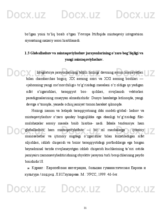 bo‘lgan   yoini   to‘liq   bosib   o‘tgan   Yevropa   Ittifoqida   mintaqaviy   integratsion
siyosatning nazariy asosi hisoblanadi.
1.3 Globallashuv va mintaqaviylashuv jarayonlarining o’zaro bog’liqligi va
yangi mintaqaviylashuv.
               Integratsiya jarayonlarining tahlili hozirgi davming ayrim xususiyatlari
bilan   chambarchas   bogiiq.   XX   asrning   oxiri   va   XXI   asming   boshlari   —
«jahonning yangi me’morchiligi» to‘g‘risidagi masalani o‘z oldiga qo:yadigan
sifat   o‘zgarishlari,   taraqqiyot   bos-   qichlari,   rivojlanish   vektorlari
paradigmalarining muayyan almashishidir. Dunyo harakatga kelinoqda, yangi
davrga o‘tmoqda, yanada ochiq jamiyat tomon harakat qilmoqda.
Hozirgi   zamon   va   kelajak   taraqqiyotining   ikki   modeli-g/obal-   lashuv   va
mintaqaviylashuv   o‘zaro   qanday   bogiiqlikka   ega   ekanligi   to‘g‘risidagi   fikr-
mulohazalar   asosiy   masala   boiib   hisobia-   nadi.   Ikkala   tendensiya:   ham
globallashuv,   ham   mintaqaviylashuv   —   bir   xil   manbalarga   -   ijtimoiy
munosabatlar   va   ijtimoiy   ongdagi   o‘zgarishlar   bilan   kuzatiladigan   sifat
siljishlari,   ishlab   chiqarish   va   bozor   taraqqiyotidagi   portlashlarga   ega   boigan
baynalminal   tarzda   rivojlanayotgan   ishlab   chiqarish   kuchlarining   ta’siri   ostida
jamiyairu zamonaviylashtirishning obyektiv jarayoni turli besqichlarining paydo
boiishidir18.
18 Кдранг.:   Европейская   интеграция,   большая   гуианистическая   Европа   и
культура / под ред. Л.И.Глухарева. М.: УРСС, 1999. 46-бет.
21 