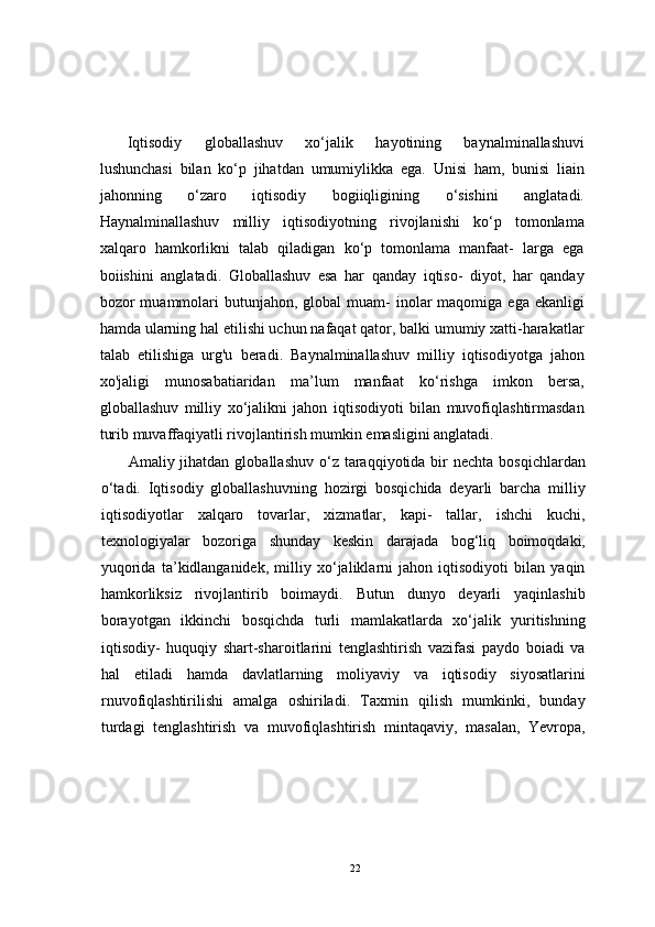 Iqtisodiy   globallashuv   xo‘jalik   hayotining   baynalminallashuvi
lushunchasi   bilan   ko‘p   jihatdan   umumiylikka   ega.   Unisi   ham,   bunisi   liain
jahonning   o‘zaro   iqtisodiy   bogiiqligining   o‘sishini   anglatadi.
Haynalminallashuv   milliy   iqtisodiyotning   rivojlanishi   ko‘p   tomonlama
xalqaro   hamkorlikni   talab   qiladigan   ko‘p   tomonlama   manfaat-   larga   ega
boiishini   anglatadi.   Globallashuv   esa   har   qanday   iqtiso-   diyot,   har   qanday
bozor  muammolari  butunjahon,  global  muam-  inolar  maqomiga  ega  ekanligi
hamda ularning hal etilishi uchun nafaqat qator, balki umumiy xatti-harakatlar
talab   etilishiga   urg'u   beradi.   Baynalminallashuv   milliy   iqtisodiyotga   jahon
xo'jaligi   munosabatiaridan   ma’lum   manfaat   ko‘rishga   imkon   bersa,
globallashuv   milliy   xo‘jalikni   jahon   iqtisodiyoti   bilan   muvofiqlashtirmasdan
turib muvaffaqiyatli rivojlantirish mumkin emasligini anglatadi.
Amaliy jihatdan  globallashuv  o‘z taraqqiyotida bir  nechta  bosqichlardan
o‘tadi.   Iqtisodiy   globallashuvning   hozirgi   bosqichida   deyarli   barcha   milliy
iqtisodiyotlar   xalqaro   tovarlar,   xizmatlar,   kapi-   tallar,   ishchi   kuchi,
texnologiyalar   bozoriga   shunday   keskin   darajada   bog‘liq   boimoqdaki,
yuqorida   ta’kidlanganidek,   milliy   xo‘jaliklarni   jahon   iqtisodiyoti   bilan   yaqin
hamkorliksiz   rivojlantirib   boimaydi.   Butun   dunyo   deyarli   yaqinlashib
borayotgan   ikkinchi   bosqichda   turli   mamlakatlarda   xo‘jalik   yuritishning
iqtisodiy-   huquqiy   shart-sharoitlarini   tenglashtirish   vazifasi   paydo   boiadi   va
hal   etiladi   hamda   davlatlarning   moliyaviy   va   iqtisodiy   siyosatlarini
rnuvofiqlashtirilishi   amalga   oshiriladi.   Taxmin   qilish   mumkinki,   bunday
turdagi   tenglashtirish   va   muvofiqlashtirish   mintaqaviy,   masalan,   Yevropa,
22 