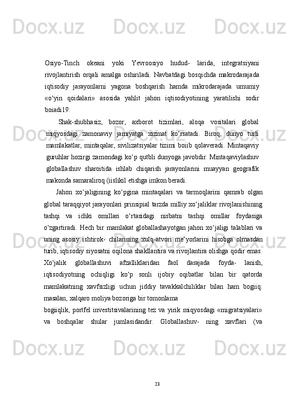 Osiyo-Tinch   okeani   yoki   Yevroosiyo   hudud-   larida,   integratsiyani
rivojlantirish   orqali   amalga   oshiriladi.   Navbatdagi   bosqichda   makrodarajada
iqtisodiy   jarayonlarni   yagona   boshqarish   hamda   mikrodarajada   umumiy
«o‘yin   qoidalari»   asosida   yahlit   jahon   iqtisodiyotining   yaratilishi   sodir
boiadi19.
Shak-shubhasiz,   bozor,   axborot   tizimlari,   aloqa   vositalari   global
miqyosdagi   zamonaviy   jamiyatga   xizmat   ko‘rsatadi.   Biroq,   dunyo   turli
mamlakatlar,  mintaqalar,  sivilizatsiyalar  tizimi   boiib  qolaveradi.   Mintaqaviy
guruhlar hozirgi zamondagi ko‘p qutbli dunyoga javobdir. Mintaqaviylashuv
globallashuv   sharoitida   ishlab   chiqarish   jarayonlarini   muayyan   geografik
makonda samaraliroq (iislikil etishga imkon beradi.
Jahon   xo‘jaligining   ko‘pgina   mintaqalari   va   tarmoqlarini   qamrab   olgan
global taraqqiyot jarayonlari prinsipial tarzda milliy xo‘jaliklar rivojlanishining
tashqi   va   ichki   omillari   o‘rtasidagi   nisbatni   tashqi   omillar   foydasiga
o‘zgartiradi.   Hech   bir   mamlakat   globallashayotgan   jahon   xo‘jaligi   talablari   va
uning   asosiy   ishtirok-   chilarining   xulq-atvori   me’yorlarini   hisobga   olmasdan
turib, iqtisodiy siyosatni oqilona shakllantira va rivojlantira olishga qodir emas.
Xo‘jalik   globallashuvi   afzalliklaridan   faol   darajada   foyda-   lanish,
iqtisodiyotning   ochiqligi   ko‘p   sonli   ijobiy   oqibatlar   bilan   bir   qatorda
mamlakatning   xavfsizligi   uchun   jiddiy   tavakkalchiliklar   bilan   ham   bogiiq:
masalan, xalqaro moliya bozoriga bir tomonlama 
bogiiqlik,   portfel   investitsivalarining   tez   va   yirik   miqyosdagi   «migratsiyalari»
va   boshqalar   shular   jumlasidandir.   Globallashuv-   ning   xavflari   (va
23 