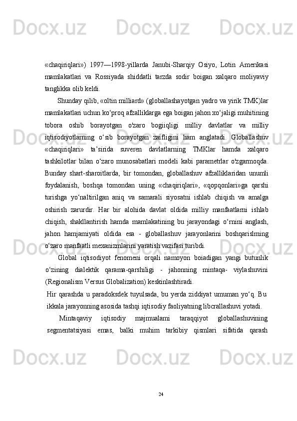 «chaqiriqlari»)   1997—1998-yillarda   Janubi-Sharqiy   Osiyo,   Lotin   Amerikasi
mamlakatlari   va   Rossiyada   shiddatli   tarzda   sodir   boigan   xalqaro   moliyaviy
tanglikka olib keldi.
Shunday qilib, «oltin milliard» (globallashayotgan yadro va yirik TMK)lar
mamlakatlari uchun ko‘proq afzalliklarga ega boigan jahon xo‘jaligi muhitining
tobora   oshib   borayotgan   o'zaro   bogiiqligi   milliy   davlatlar   va   milliy
iqtisodiyotlarning   o‘sib   borayotgan   zaifligini   ham   anglatadi.   Globallashuv
«chaqiriqlari»   ta’sirida   suveren   davlatlarning   TMKlar   hamda   xalqaro
tashkilotlar   bilan   o‘zaro   munosabatlari   modeli   kabi   parametrlar   o'zgarmoqda.
Bunday   shart-sharoitlarda,   bir   tomondan,   globallashuv   afzalliklaridan   unumli
foydalanish,   boshqa   tomondan   uning   «chaqiriqlari»,   «qopqonlari»ga   qarshi
turishga   yo‘naltirilgan   aniq   va   samarali   siyosatni   ishlab   chiqish   va   amalga
oshirish   zarurdir.   Har   bir   alohida   davlat   oldida   milliy   manfaatlarni   ishlab
chiqish,   shakllantirish   hamda   mamlakatining   bu   jarayondagi   o‘rnini   anglash,
jahon   hamjamiyati   oldida   esa   -   globallashuv   jarayonlarini   boshqarislming
o‘zaro manfaatli mexanizmlarini yaratish vazifasi turibdi.
Global   iqtisodiyot   fenomeni   orqali   namoyon   boiadigan   yangi   butunlik
o‘zining   dialektik   qarama-qarshiligi   -   jahonning   mintaqa-   viylashuvini
(Regionalism Versus Globalization) keskinlashtiradi.
Hir   qarashda   u   paradoksdek   tuyulsada,   bu   yerda   ziddiyat   umuman   yo‘q.   Bu
ikkala jarayonning asosida tashqi iqtisodiy faoliyatning libcrallashuvi yotadi.
Mintaqaviy   iqtisodiy   majmualami   taraqqiyot   globallashuvining
segmentatsiyasi   emas,   balki   muhim   tarkibiy   qismlari   sifatida   qarash
24 