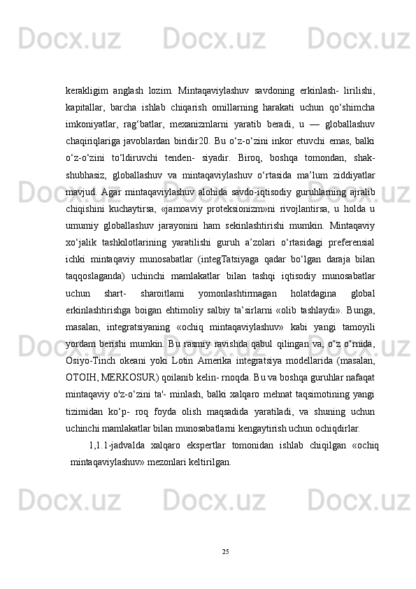 kerakligim   anglash   lozim.   Mintaqaviylashuv   savdoning   erkinlash-   lirilishi,
kapitallar,   barcha   ishlab   chiqarish   omillarning   harakati   uchun   qo‘shimcha
imkoniyatlar,   rag‘batlar,   mexanizmlarni   yaratib   beradi,   u   —   globallashuv
chaqiriqlariga   javoblardan   biridir20.   Bu   o‘z-o‘zini   inkor   etuvchi   emas,   balki
o‘z-o‘zini   to‘ldiruvchi   tenden-   siyadir.   Biroq,   boshqa   tomondan,   shak-
shubhasiz,   globallashuv   va   mintaqaviylashuv   o‘rtasida   ma’lum   ziddiyatlar
mavjud.   Agar   mintaqaviylashuv   alohida   savdo-iqtisodiy   guruhlarning   ajralib
chiqishini   kuchaytirsa,   «jamoaviy   proteksionizm»ni   rivojlantirsa,   u   holda   u
umumiy   globallashuv   jarayonini   ham   sekinlashtirishi   mumkin.   Mintaqaviy
xo‘jalik   tashkilotlarining   yaratilishi   guruh   a’zolari   o‘rtasidagi   preferensial
ichki   mintaqaviy   munosabatlar   (integTatsiyaga   qadar   bo‘lgan   daraja   bilan
taqqoslaganda)   uchinchi   mamlakatlar   bilan   tashqi   iqtisodiy   munosabatlar
uchun   shart-   sharoitlami   yomonlashtirmagan   holatdagina   global
erkinlashtirishga   boigan   ehtimoliy   salbiy   ta’sirlarni   «olib   tashlaydi».   Bunga,
masalan,   integratsiyaning   «ochiq   mintaqaviylashuv»   kabi   yangi   tamoyili
yordam   berishi   mumkin.   Bu   rasmiy   ravishda   qabul   qilingan   va,   o‘z   o‘rnida,
Osiyo-Tinch   okeani   yoki   Lotin   Amerika   integratsiya   modellarida   (masalan,
OTOIH, MERKOSUR) qoilanib kelin- rnoqda. Bu va boshqa guruhlar nafaqat
mintaqaviy   o'z-o‘zini   ta'-   minlash,   balki   xalqaro   mehnat   taqsimotining   yangi
tizimidan   ko‘p-   roq   foyda   olish   maqsadida   yaratiladi,   va   shuning   uchun
uchinchi mamlakatlar bilan munosabatlarni kengaytirish uchun ochiqdirlar.
1,1.1-jadvalda   xalqaro   ekspertlar   tomonidan   ishlab   chiqilgan   «ochiq
mintaqaviylashuv» mezonlari keltirilgan.
25 
