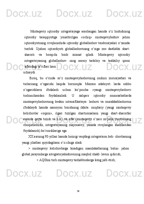 Mintaqaviy   iqtisodiy   integratsiyaga   asoslangan   hamda   o‘z   hududining
iqtisodiy   taraqqiyotiga   yoiialtirilgan   «ochiq»   mintaqaviylashuv   jahon
iqtisodiyotining rivojlanishida iqtisodiy globallashuv tendensiyalari o‘zanida
turibdi.   Ujahon   iqtisodiyoti   globallashuvining   o‘ziga   xos   dastlabki   shart-
sharoiti   va   bosqichi   boiib   xizmat   qiladi.   Mintaqaviy   iqtisodiy
integratsiyaning   globallashuv-   ning   asosiy   tarkibiy   va   tashkiliy   qismi
sifatidagi ta’riflari ham 
uchraydi.
Biroq,   bu   o‘rinda   so‘z   mintaqaviylashuvning   muhim   xususiyatlari   va
turlarining   o‘zgarishi   haqida   bormoqda.   Maxsus   adabiyot-   larda   ushbu
o‘zgarishlarni   ifodalash   uchun   ko‘pincha   «yangi   mintaqaviylashuv»
tushunchasidan   foydalaniladi.   U   xalqaro   iqtisodiy   munosabatlarda
mintaqaviylashuvning   keskin   intensifikatsiya-   lashuvi   va   murakkablashuvini
ifodalaydi   hamda   namoyon   boiishning   ikkita:   miqdoriy   (yangi   mintaqaviy
kelishuvlar   «oqimi»,   ilgari   tuzilgan   shartnomalami   yangi   shart-sharoitlar
asosida  qayta  tuzish   va  h.k.)   va  sifat   (mintaqaviy  o‘zaro  xo‘jalik  yuritislining
ehuqurlashishi,   integratsiyaning   majmuaviy,   yanada   rivojlangan   shakllaridan
foydalanish) ko‘rinishlariga ega.
XX asrning 90-yillari hamda hozirgi vaqtdagi integratsion keli- shuvlarning
yangi jihatlari quyidagilarni o‘z ichiga oladi:
>   mintaqaviy   kelishuvlarga   kiradigan   mamlakatlarning   butun-   jahon
global jarayonlarga integratsiyalashuvining maqbul shakl- lavini qidirish;
> AQShni turli mintaqaviy tashabbuslarga keng jalb etish;
26