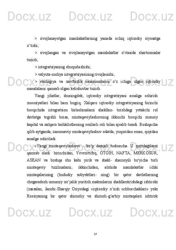 >   rivojlanayotgan   mamlakatlarning   yanada   ochiq   iqtisodiy   siyosatga
o‘tishi;
>   rivojlangan   va   rivojlanayotgan   mamlakatlar   o‘rtasida   shartnomalar
tuzish;
> integratsiyaning ehuqurlashishi;
> valyuta-moliya integratsiyasining rivojlanishi;
>   ekologiya   va   xavfsizlik   muammolarini   o‘z   ichiga   olgan   iqtisodiy
masalalami qamrab olgan kelishuvlar tuzish.
Yangi   jihatlar,   shuningdek,   iqtisodiy   integratsiyani   amalga   oshirish
xususiyatlari   bilan   ham   bogiiq.   Xalqaro   iqtisodiy   integratsiyaning   birinchi
bosqichida   integratsion   birlashmalami   shakllan-   tirishdagi   yetakchi   rol
davlatga   tegishli   boisa,   mintaqaviylashuvning   ikkinchi   bosqichi   xususiy
kapital va xalqaro tashkilotlarning sezilarli roli bilan ajralib turadi. Boshqacha
qilib aytganda, zamonaviy mintaqaviylashuv odatda, yuqoridan emas, quyidan
amalga oshiriladi.
«Yangi   mintaqaviylashuv»   -   ko‘p   darajali   tushuncha.   U   quyidagilarni
qamrab   oladi:   birinchidan,   Yevroittifoq,   OTOIH,   NAFTA,   MERKOSUR,
ASEAN   va   boshqa   shu   kabi   yirik   va   shakl-   shamoyili   bo'yicha   turli
mintaqaviy   tuzilmalami;   ikkinchidan,   alohida   mamlakatlar   ichki
mintaqalarining   (hududiy   subyektlari-   ning)   bir   qator   davlatlarning
chegaradosh umumiy xo‘jalik yuritish makonlarini shakllantirishdagi ishtiroki
(masalan,   Janubi-Sharqiy   Osiyodagi   «iqtisodiy   o‘sish   uchburchaklari»   yoki
Rossiyaning   bir   qator   shimoliy   va   shimoli-g‘arbiy   mintaqalari   ishtirok
27 