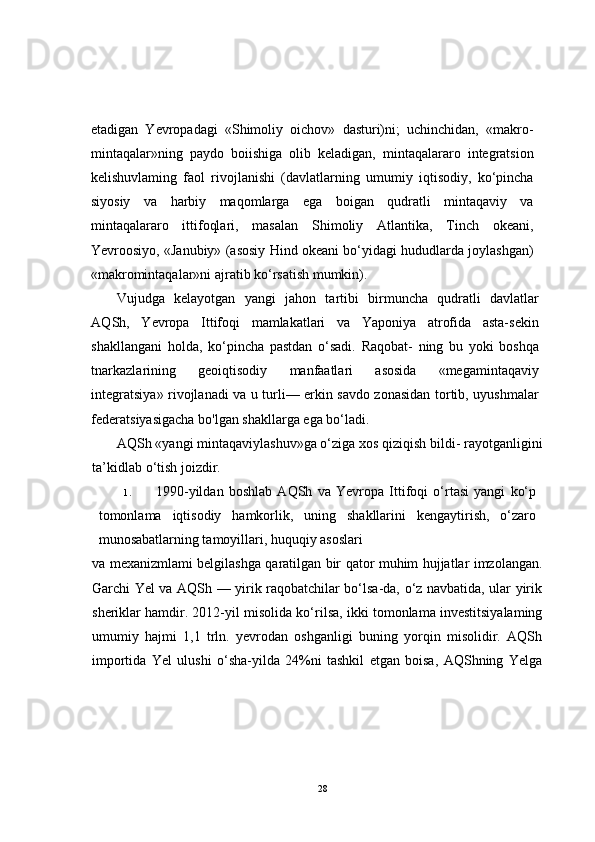 etadigan   Yevropadagi   «Shimoliy   oichov»   dasturi)ni;   uchinchidan,   «makro-
mintaqalar»ning   paydo   boiishiga   olib   keladigan,   mintaqalararo   integratsion
kelishuvlaming   faol   rivojlanishi   (davlatlarning   umumiy   iqtisodiy,   ko‘pincha
siyosiy   va   harbiy   maqomlarga   ega   boigan   qudratli   mintaqaviy   va
mintaqalararo   ittifoqlari,   masalan   Shimoliy   Atlantika,   Tinch   okeani,
Yevroosiyo, «Janubiy» (asosiy Hind okeani bo‘yidagi hududlarda joylashgan)
«makromintaqalar»ni ajratib ko‘rsatish mumkin).
Vujudga   kelayotgan   yangi   jahon   tartibi   birmuncha   qudratli   davlatlar
AQSh,   Yevropa   Ittifoqi   mamlakatlari   va   Yaponiya   atrofida   asta-sekin
shakllangani   holda,   ko‘pincha   pastdan   o‘sadi.   Raqobat-   ning   bu   yoki   boshqa
tnarkazlarining   geoiqtisodiy   manfaatlari   asosida   «megamintaqaviy
integratsiya» rivojlanadi va u turli— erkin savdo zonasidan tortib, uyushmalar
federatsiyasigacha bo'lgan shakllarga ega bo‘ladi.
AQSh «yangi mintaqaviylashuv»ga o‘ziga xos qiziqish bildi- rayotganligini
ta’kidlab o‘tish joizdir.
1. 1990-yildan   boshlab   AQSh   va   Yevropa   Ittifoqi   o‘rtasi   yangi   ko‘p
tomonlama   iqtisodiy   hamkorlik,   uning   shakllarini   kengaytirish,   o‘zaro
munosabatlarning tamoyillari, huquqiy asoslari 
va mexanizmlami belgilashga qaratilgan bir qator muhim hujjatlar imzolangan.
Garchi Yel va AQSh — yirik raqobatchilar bo‘lsa-da, o‘z navbatida, ular yirik
sheriklar hamdir. 2012-yil misolida ko‘rilsa, ikki tomonlama investitsiyalaming
umumiy   hajmi   1,1   trln.   yevrodan   oshganligi   buning   yorqin   misolidir.   AQSh
importida   Yel   ulushi   o‘sha-yilda   24%ni   tashkil   etgan   boisa,   AQShning   Yelga
28 