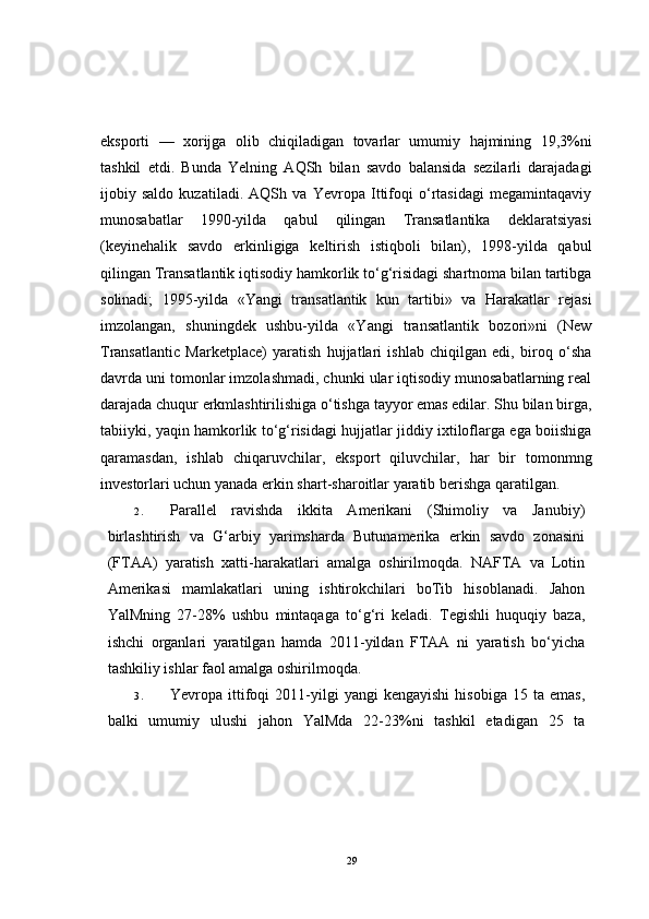 eksporti   —   xorijga   olib   chiqiladigan   tovarlar   umumiy   hajmining   19,3%ni
tashkil   etdi.   Bunda   Yelning   AQSh   bilan   savdo   balansida   sezilarli   darajadagi
ijobiy   saldo   kuzatiladi.   AQSh   va   Yevropa   Ittifoqi   o‘rtasidagi   megamintaqaviy
munosabatlar   1990-yilda   qabul   qilingan   Transatlantika   deklaratsiyasi
(keyinehalik   savdo   erkinligiga   keltirish   istiqboli   bilan),   1998-yilda   qabul
qilingan Transatlantik iqtisodiy hamkorlik to‘g‘risidagi shartnoma bilan tartibga
solinadi;   1995-yilda   «Yangi   transatlantik   kun   tartibi»   va   Harakatlar   rejasi
imzolangan,   shuningdek   ushbu-yilda   «Yangi   transatlantik   bozori»ni   (New
Transatlantic   Marketplace)   yaratish   hujjatlari   ishlab   chiqilgan   edi,   biroq   o‘sha
davrda uni tomonlar imzolashmadi, chunki ular iqtisodiy munosabatlarning real
darajada chuqur erkmlashtirilishiga o‘tishga tayyor emas edilar. Shu bilan birga,
tabiiyki, yaqin hamkorlik to‘g‘risidagi hujjatlar jiddiy ixtiloflarga ega boiishiga
qaramasdan,   ishlab   chiqaruvchilar,   eksport   qiluvchilar,   har   bir   tomonmng
investorlari uchun yanada erkin shart-sharoitlar yaratib berishga qaratilgan.
2. Parallel   ravishda   ikkita   Amerikani   (Shimoliy   va   Janubiy)
birlashtirish   va   G‘arbiy   yarimsharda   Butunamerika   erkin   savdo   zonasini
(FTAA)   yaratish   xatti-harakatlari   amalga   oshirilmoqda.   NAFTA   va   Lotin
Amerikasi   mamlakatlari   uning   ishtirokchilari   boTib   hisoblanadi.   Jahon
YalMning   27-28%   ushbu   mintaqaga   to‘g‘ri   keladi.   Tegishli   huquqiy   baza,
ishchi   organlari   yaratilgan   hamda   2011-yildan   FTAA   ni   yaratish   bo‘yicha
tashkiliy ishlar faol amalga oshirilmoqda.
3. Yevropa  ittifoqi   2011-yilgi   yangi   kengayishi   hisobiga   15  ta   emas,
balki   umumiy   ulushi   jahon   YalMda   22-23%ni   tashkil   etadigan   25   ta
29 