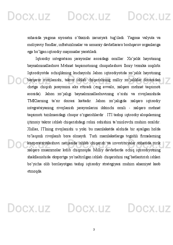 sohasida   yagona   siyosatni   o’tkazish   zaruriyati   tug’iladi.   Yagona   valyuta   va
moliyaviy fondlar, infratuzilmalar va umumiy davlatlararo boshqaruv organlariga
ega bo’lgan iqtisodiy majmualar yaratiladi.
Iqtisodiy   integratsion   jarayonlar   asosidagi   omillar:   Xo’jalik   hayotining
baynalminallashuvi   Mehnat   taqsimotining   chuqurlashuvi   Ilmiy   texnika   inqilobi
Iqtisodiyotda   ochiqlikning   kuchayishi   Jahon   iqtisodiyotida   xo’jalik   hayotining
barqaror   rivojlanishi,   takror   ishlab   chiqarishning   milliy   xo’jaliklar   doirasidan
chetga   chiqish   jarayonini   aks   ettiradi   (eng   avvalo,   xalqaro   mehnat   taqsimoti
asosida).   Jahon   xo’jaligi   baynalminallashuvining   o’sishi   va   rivojlanishida
TMKlarning   ta’sir   doirasi   kattadir.   Jahon   xo’jaligida   xalqaro   iqtisodiy
integratsiyaning   rivojlanish   jarayonlarini   ikkinchi   omili   -   xalqaro   mehnat
taqsimoti tuzilmasidagi chuqur o’zgarishlardir . ITI tashqi iqtisodiy aloqalarning
ijtimoiy takror ishlab chiqarishdagi rolini oshishini ta’minlovchi muhim omildir.
Xullas,   ITIning   rivojlanishi   u   yoki   bu   mamlakatda   alohida   bir   ajralgan   holda
to’laqonli   rivojlanib   bora   olmaydi.   Turli   mamlakatlarga   tegishli   firmalarning
kooperatsiyalashuvi   natijasida   ishlab   chiqarish   va   investitsiyalar   sohasida   yirik
xalqaro   muammolar   kelib   chiqmoqda.   Milliy   davlatlarda   ochiq   iqtisodiyotning
shakllanishida eksportga yo’naltirilgan ishlab chiqarishini rag’batlantirish ishlari
bo’yicha   olib   borilayotgan   tashqi   iqtisodiy   strategiyasi   muhim   ahamiyat   kasb
etmoqda.
3 
