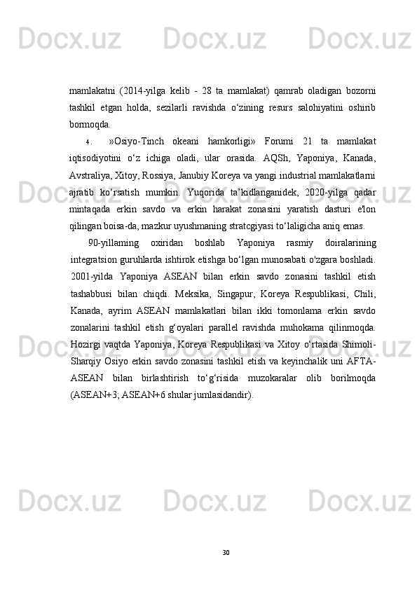 mamlakatni   (2014-yilga   kelib   -   28   ta   mamlakat)   qamrab   oladigan   bozorni
tashkil   etgan   holda,   sezilarli   ravishda   o‘zining   resurs   salohiyatini   oshirib
bormoqda.
4. »Osiyo-Tinch   okeani   hamkorligi»   Forumi   21   ta   mamlakat
iqtisodiyotini   o‘z   ichiga   oladi,   ular   orasida.   AQSh,   Yaponiya,   Kanada,
Avstraliya, Xitoy, Rossiya, Janubiy Koreya va yangi industrial mamlakatlarni
ajratib   ko‘rsatish   mumkin.   Yuqorida   ta’kidlanganidek,   2020-yilga   qadar
mintaqada   erkin   savdo   va   erkin   harakat   zonasini   yaratish   dasturi   e'lon
qilingan boisa-da, mazkur uyushmaning stratcgiyasi to‘laligicha aniq emas.
90-yillaming   oxiridan   boshlab   Yaponiya   rasmiy   doiralarining
integratsion guruhlarda ishtirok etishga bo‘lgan munosabati o'zgara boshladi.
2001-yilda   Yaponiya   ASEAN   bilan   erkin   savdo   zonasini   tashkil   etish
tashabbusi   bilan   chiqdi.   Meksika,   Singapur,   Koreya   Respublikasi,   Chili,
Kanada,   ayrim   ASEAN   mamlakatlari   bilan   ikki   tomonlama   erkin   savdo
zonalarini   tashkil   etish   g‘oyalari   parallel   ravishda   muhokama   qilinmoqda.
Hozirgi   vaqtda   Yaponiya,   Koreya   Respublikasi   va   Xitoy   o‘rtasida   Shimoli-
Sharqiy  Osiyo  erkin  savdo  zonasini  tashkil  etish  va  keyinchalik  uni  AFTA-
ASEAN   bilan   birlashtirish   to‘g‘risida   muzokaralar   olib   borilmoqda
(ASEAN+3; ASEAN+6 shular jumlasidandir).
30 