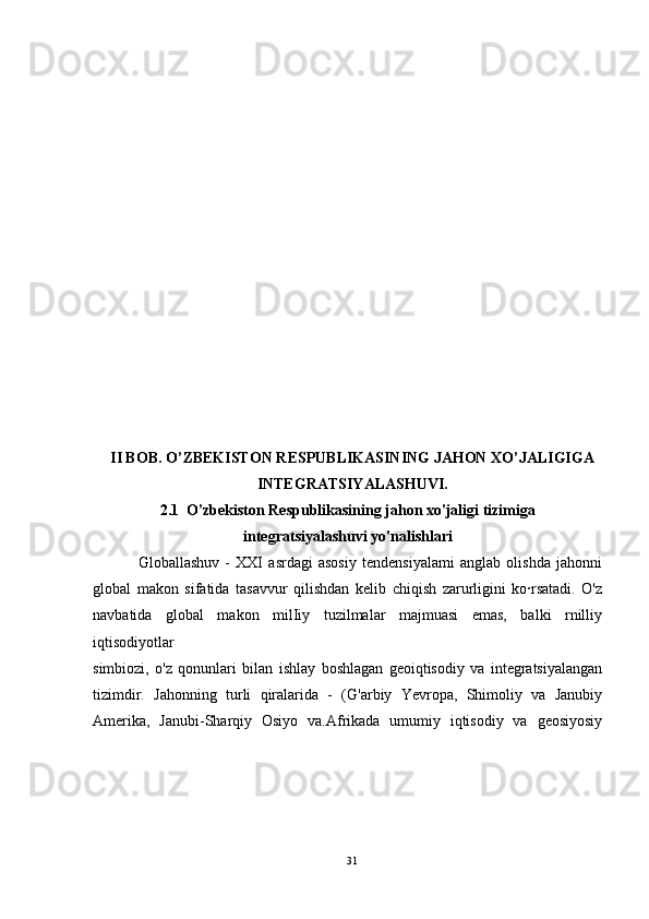 II BOB. O’ZBEKISTON RESPUBLIKASINING JAHON XO’JALIGIGA
INTEGRATSIYALASHUVI.
2.1  O'zbekiston Respublikasining jahon xo'jaligi tizimiga
integratsiyalashuvi yo'nalishlari
                Globallashuv   -   XXI   asrdagi   asosiy   tendensiyalami   anglab   olishda   jahonni
global   makon   sifatida   tasavvur   qilishdan   kelib   chiqish   zarurligini   ko·rsatadi.   O'z
navbatida   global   makon   milIiy   tuzilmalar   majmuasi   emas,   balki   rnilliy
iqtisodiyotlar
simbiozi,   o'z   qonunlari   bilan   ishlay   boshlagan   geoiqtisodiy   va   integratsiyalangan
tizimdir.   Jahonning   turli   qiralarida   -   (G'arbiy   Yevropa,   Shimoliy   va   Janubiy
Amerika,   Janubi-Sharqiy   Osiyo   va.Afrikada   umumiy   iqtisodiy   va   geosiyosiy
31 
