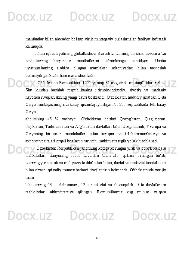manfaatlar   bilan aloqador   bo'lgan  yirik mintaqaviy  birlashrnalar   faoliyat  ko'rsatib
kelmoqda.
        Jahon iqtisodiyotining globallashuvi sharoitida ularning barchasi avvalo a 'zo
davlatlarning   korporativ   manfaatlarini   ta'minlashga   qaratilgan.   Ushbu
uyushmalarning   alohida   olingan   mamlakat   imkoniyatlari   bilan   taqqoslab
bo'lmaydigan kuchi ham mana shundadir.
                O'zbekiston   Respublikasi   1991-yilning  31   avgustida   mustaqillikka   erishdi.
Shu   kundan   boshlab   respublikaning   ijtirnoiy-iqtisodiy,   siyosiy   va   madaniy
hayotida rivojlanishning yangi davri boshlandi. O'zbekiston hududiy jihatdan O·rta
Osiyo   mintaqasining   markaziy   qismidajoylashgan   bo'lib,   respublikada   Markaziy
Osiyo
aholisining   45   %   yashaydi.   O'zbekiston   qo'shni   Qozog‘iston,   Qirg‘iziston,
Tojikiston, Turkmaniston va Afg'oniston davlatlari bilan chegaralanib, Yevropa va
Osiyoning   bir   qator   mamlakatlari   bilan   transport   va   telekommunikatsiya   va
axborot vositalari orqali bog'lanib turuvchi muhim strategik yo'lak hisoblanadi.
         O'zbekiston Respublikasi jahonning ko'zga ko'ringan yirik va obro'li xalqaro
tashkilotlari.   dunyoning   o'nlab   davlatlari   bilan   alo-   qalarni   o'rnatgan   bo'lib,
ularning yirik bank va moliyaviy tashkilotlari bilan, davlat va nodavlat tashkilotlari
bilan o'zaro iqtisodiy munosabatlami rivojlantirib kelmoqda. O'zbekistonda xorijiy
mam-
lakatlarning   43   ta   elchixonasi,   49   ta   nodavlat   va   shuningdek   15   ta   davlatlararo
tashkilotlari   akkreditatsiya   qilingan.   Respublikamiz   eng   muhim   xalqaro
32 
