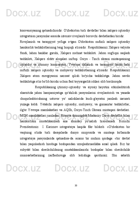 konvensiyaning qatnashchisidir. O'zbekiston turli davlatlar bilan xalqaro iqtisodiy
integratsion jarayonlar asosida intensiv rivojlanib boruvchi davlatlardan biridir.
Rivojlanish   va   taraqqiyot   yo'liga   o·tgan   O'zbekiston   nufuzli   xalqaro   iqtisodiy
hamkorlik tashkilotlarining teng huquqli a'zosidir. Respublikamiz Xalqaro valyuta
fondi,   lahon   banklar   guruhi,   Xalqaro   mehnat   tashkiloti.   Jahon   sog'liqni   saqlash
tashkiloti,   Xalqaro   elektr   aloqalari   inifoqi.   Osiyo   -   Tinch   okeani   mintaqasining
iqtisodiy   va   ijtimoiy   komissiyasi,   Yevropa   tiklanish   va   taraqqiyot   banki   kabi
nufuzli   xalqaro   iqtisodiy   va   moliyaviy   tashkilotlaming   a'zosidir.   Respublikamiz
Xalqaro   atom   energiyasini   nazorat   qilish   bo'yicha   tashkilotga.   Jahon   savdo
tashkilotiga a'zo bo'lib kirishi uchun faol tayyorgarlik ishlari olib borilmoqda.
                  Respublikaning   ijtimoiy-iqtisodiy.   va   siyosiy   hayotini   erkinlashtirish
sharoitida   jahon   hamjamiyatiga   qo'shilish   jarayonlarini   rivojlantirish   va   yanada
chuqurlashtirishning   ustuvor   yo'   nalishlarida   kuch-g'ayratni   jamlash   zarurati
yuzaga   keldi.   Yetakchi   xalqaro   iqtisodiy,   moliyaviy,   va   gumanitar   tashkilotlar,
ilg'or   Yevropa   mamlakatlari   va   AQSh,   Osiyo-Tinch   Okeani   mintaqasi   davlatlari.
MOH mamlakatlari jumladan. Rossiya shuningdek Markaziy Osiyo davlatllri bilan
hamkorlikni   mustahkamlash   ana   shunday   yo'nalish   hisoolanadi.   Birinchi
Prezidentimiz     I.   Karimov   integratsiya   haqida   fikr   bildirib.   «O'zbekiston   bir
vaqtning   o'zida   turli   darajalarda   dunyo   miqyosida   va   mintaqa   ko'lamida
integratsiya   jarayonlarida   qatnashsa-da.   ammo   bir   muhim   qoidaga:   «bir   davlat
bilan   yaqinlashish   hisobiga   boshqasidan   uzoqlashrnaslikka   amal   qiladi.   Biz   bir
subyekt   bilan   sherikchilikning   mustahkamlanishi   boshqalar   bilan   sherikchilik
munosabatlarining   zaiflashuviga   olib   kelishiga   qarshimiz.   Shu   sababli
33 