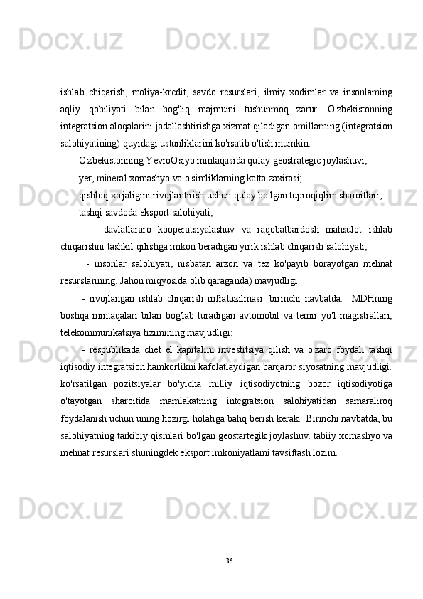 ishlab   chiqarish,   moliya-kredit,   savdo   resurslari,   ilmiy   xodimlar   va   insonlaming
aqliy   qobiliyati   bilan   bog'liq   majmuini   tushunmoq   zarur.   O'zbekistonning
integratsion aloqalarini jadallashtirishga xizmat qiladigan omillarning (integratsion
salohiyatining) quyidagi ustunliklarini ko'rsatib o'tish mumkin:
     - O'zbekistonning YevroOsiyo mintaqasida quIay geostrategic joylashuvi; 
     - yer, mineral xomashyo va o'simliklarning katta zaxirasi;
     - qishloq xo'jaligini rivojlantirish uchun qulay bo'lgan tuproqiqlim sharoitlari;
     - tashqi savdoda eksport salohiyati;
          -   davlatlararo   kooperatsiyalashuv   va   raqobatbardosh   mahsulot   ishlab
chiqarishni tashkil qilishga imkon beradigan yirik ishlab chiqarish salohiyati;
          -   insonlar   salohiyati,   nisbatan   arzon   va   tez   ko'payib   borayotgan   mehnat
resurslarining. Jahon miqyosida olib qaraganda) mavjudligi:
          -   rivojlangan   ishlab   chiqarish   infratuzilmasi.   birinchi   navbatda.     MDHning
boshqa   mintaqalari   bilan   bog'lab   turadigan   avtomobil   va   temir   yo'l   magistrallari,
telekommunikatsiya tizimining mavjudligi:
          -   respublikada   chet   el   kapitalini   investitsiya   qilish   va   o'zaro   foydali   tashqi
iqtisodiy integratsion hamkorlikni kafolatlaydigan barqaror siyosatning mavjudligi.
ko'rsatilgan   pozitsiyalar   bo'yicha   milliy   iqtisodiyotning   bozor   iqtisodiyotiga
o'tayotgan   sharoitida   mamlakatning   integratsion   salohiyatidan   samaraliroq
foydalanish uchun uning hozirgi holatiga bahq berish kerak.  Birinchi navbatda, bu
salohiyatning tarkibiy qismlari bo'lgan geostartegik joylashuv. tabiiy xomashyo va
mehnat resurslari shuningdek eksport imkoniyatlami tavsiftash lozim.
35 