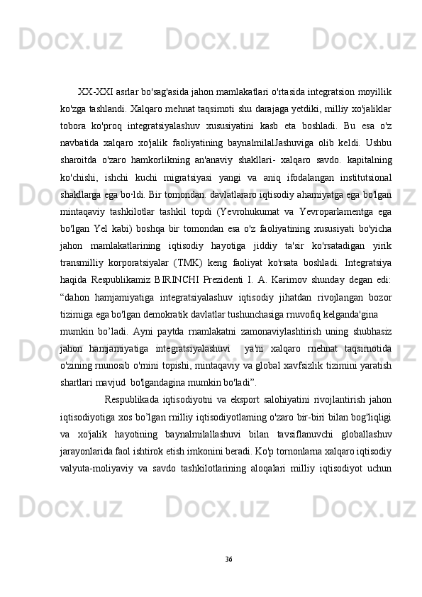        XX-XXI asrlar bo'sag'asida jahon mamlakatlari o'rtasida integratsion moyillik
ko'zga tashlandi. Xalqaro mehnat taqsimoti shu darajaga yetdiki, milliy xo'jaliklar
tobora   ko'proq   integratsiyalashuv   xususiyatini   kasb   eta   boshladi.   Bu   esa   o'z
navbatida   xalqaro   xo'jalik   faoliyatining   baynalmilalJashuviga   olib   keldi.   Ushbu
sharoitda   o'zaro   hamkorlikning   an'anaviy   shakllari-   xalqaro   savdo.   kapitalning
ko'chishi,   ishchi   kuchi   migratsiyasi   yangi   va   aniq   ifodalangan   institutsional
shakllarga ega bo·ldi. Bir tomondan. davlatlararo iqtisodiy ahamiyatga ega bo'lgan
mintaqaviy   tashkilotlar   tashkil   topdi   (Yevrohukumat   va   Yevroparlamentga   ega
bo'lgan   Yel   kabi)   boshqa   bir   tomondan   esa   o'z   faoliyatining   xususiyati   bo'yicha
jahon   mamlakatlarining   iqtisodiy   hayotiga   jiddiy   ta'sir   ko'rsatadigan   yirik
transmilliy   korporatsiyalar   (TMK)   keng   faoliyat   ko'rsata   boshladi.   Integratsiya
haqida   Respublikamiz   BIRINCHI   Prezidenti   I.   A.   Karimov   shunday   degan   edi:
“dahon   hamjamiyatiga   integratsiyalashuv   iqtisodiy   jihatdan   rivojlangan   bozor
tizimiga ega bo'lgan demokratik davlatlar tushunchasiga rnuvofiq  kelganda'gina
mumkin   bo’ladi.   Ayni   paytda   rnamlakatni   zamonaviylashtirish   uning   shubhasiz
jahon   hamjamiyatiga   integratsiyalashuvi     ya'ni   xalqaro   rnehnat   taqsirnotida
o'zining rnunosib o'rnini topishi, mintaqaviy va global xavfsizlik tizimini yaratish
shartlari mavjud  bo'lgandagina mumkin bo'ladi”.
                      Respublikada   iqtisodiyotni   va   eksport   salohiyatini   rivojlantirish   jahon
iqtisodiyotiga xos bo’lgan rnilliy iqtisodiyotlaming o'zaro bir-biri bilan bog'liqligi
va   xo'jalik   hayotining   baynalmilallashuvi   bilan   tavsiflanuvchi   globallashuv
jarayonlarida faol ishtirok etish imkonini beradi. Ko'p tornonlarna xalqaro iqtisodiy
valyuta-moliyaviy   va   savdo   tashkilotlarining   aloqalari   milliy   iqtisodiyot   uchun
36 