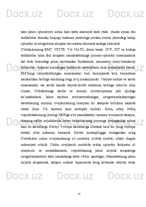 ham   jahon   iqtisodiyoti   uchun   ham   katta   aharniyat   kasb   etadi.   chunki   aynan   shu
tashkilotlar shunday huquqiy makonni yaratishga yordam beradi, jahondagi tashqi
iqtisodiy va integratsion aloqalar shu makon doirasida amalga oshiriladi.
O'zbekistonning   BMT.   YETTB.   Yel.   NATO,   Jahon   banki.   XVF,   IXT   va   boshqa
tashkilotlar   bilan   faol   aloqalari   rnamlakatirnizga   ijtimoiy-iqtisodiy   muarnmolami
hal   etish   borasidagi   jahon   tajribasidan   foydalanish,   zamonaviy   ilmiy-texnikaviy
axborotlar,  beg'araz beriladigan yordam va materiallarni olish imkoniyatini beradi.
BMTning   ixtisoslashtirilgan   muassasalari   turli   tarmoqlarda   ko'p   tomonlama
harnkorlikni tartibga solishning tengi yo'q mexanizmidir. Valyuta-moliya va savdo
muassasalari   esa   savdo   hamda   valyuta-kredit   sohalarini   tartibga   soluvchi   rolni
o'ynab,   O'zbekistonga   davlat   va   xususiy   investitsiyalami   jalb   qilishga
ko’maklashadi.   Jahon   tajribasi   sivilizatsiyalashgan,   integratsiyalashayotgan
davlatlaming   umumiy   rivojlanishning   muayyan   bir   darajada   bo'lishini   nazarda
tutadi   (buni   Yel   tajribasi   ham   tasdiqlab   turibdi).   Biroq   sobiq   Ittifoq
respublikalarining (hozirgi MDHga a'zo mamlakatlar) wnumiy rivojlanish darajasi,
ularning   milliy   xo'jaliklarida   bozor   islohotlarining   poyoniga   yetmaganligi   uchun
ham bu davlatlarga G'arbiy Yevropa davlatlariga o'xshash biror-bir yangi ittifoqni
tashkil   etish   imkonini   bennaydi.   Davlat   mustaqilligiga   erishgandan   so'ng
O'zbekiston   uchun   rivojlanishning   o'z   modelini   (o'zbek   modeli)   ishlab   chigish
imkoniyati   ochildi.   Ushbu   rivojlanish   modelida   tashqi   iqtisodiy   faoliyatni   ri\
ojlantirish   va   mustahkamlash,   respublikaning   jahon   xo'jalik   aloqalariga
integratsiyalashuvi   kabi   masalalarga   katta   e'tibor   qaratilgan.   Mamlakatning   jahon
xo'jalik   aloqalarida,   xalqaro   mehnat   taqsimotida   keng   ko'lamda   ishtirok   etishi
37 