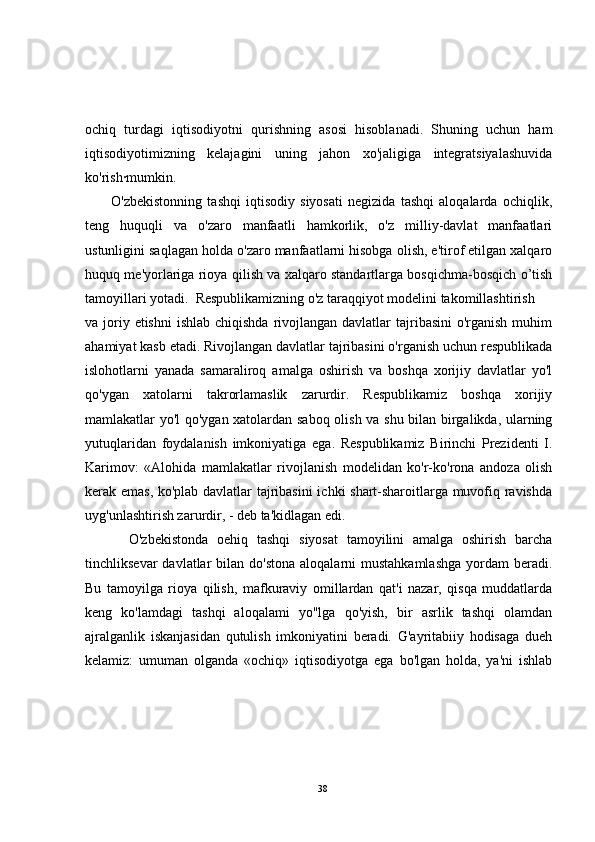 ochiq   turdagi   iqtisodiyotni   qurishning   asosi   hisoblanadi.   Shuning   uchun   ham
iqtisodiyotimizning   kelajagini   uning   jahon   xo'jaligiga   integratsiyalashuvida
ko'rish·mumkin.
          O'zbekistonning   tashqi   iqtisodiy   siyosati   negizida   tashqi   aloqalarda   ochiqlik,
teng   huquqli   va   o'zaro   manfaatli   hamkorlik,   o'z   milliy-davlat   manfaatlari
ustunligini saqlagan holda o'zaro manfaatlarni hisobga olish, e'tirof etilgan xalqaro
huquq me'yorlariga rioya qilish va xalqaro standartlarga bosqichma-bosqich o’tish
tamoyillari yotadi.  Respublikamizning o'z taraqqiyot modelini takomillashtirish
va joriy etishni  ishlab chiqishda  rivojlangan  davlatlar  tajribasini  o'rganish  muhim
ahamiyat kasb etadi. Rivojlangan davlatlar tajribasini o'rganish uchun respublikada
islohotlarni   yanada   samaraliroq   amalga   oshirish   va   boshqa   xorijiy   davlatlar   yo'l
qo'ygan   xatolarni   takrorlamaslik   zarurdir.   Respublikamiz   boshqa   xorijiy
mamlakatlar yo'l qo'ygan xatolardan saboq olish va shu bilan birgalikda, ularning
yutuqlaridan   foydalanish   imkoniyatiga   ega.   Respublikamiz   Birinchi   Prezidenti   I.
Karimov:   «Alohida   mamlakatlar   rivojlanish   modelidan   ko'r-ko'rona   andoza   olish
kerak emas, ko'plab davlatlar tajribasini  ichki shart-sharoitlarga muvofiq ravishda
uyg'unlashtirish zarurdir, - deb ta'kidlagan edi.
          O'zbekistonda   oehiq   tashqi   siyosat   tamoyilini   amalga   oshirish   barcha
tinchliksevar   davlatlar   bilan do'stona   aloqalarni  mustahkamlashga   yordam  beradi.
Bu   tamoyilga   rioya   qilish,   mafkuraviy   omillardan   qat'i   nazar,   qisqa   muddatlarda
keng   ko'lamdagi   tashqi   aloqalami   yo"lga   qo'yish,   bir   asrlik   tashqi   olamdan
ajralganlik   iskanjasidan   qutulish   imkoniyatini   beradi.   G'ayritabiiy   hodisaga   dueh
kelamiz:   umuman   olganda   «ochiq»   iqtisodiyotga   ega   bo'lgan   holda,   ya'ni   ishlab
38 