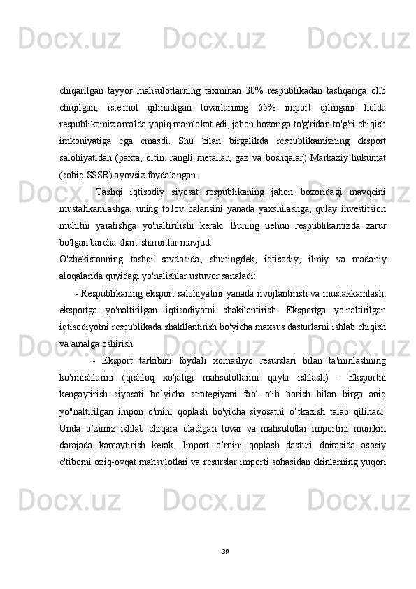 chiqarilgan   tayyor   mahsulotlarning   taxminan   30%   respublikadan   tashqariga   olib
chiqilgan,   iste'mol   qilinadigan   tovarlarning   65%   import   qilingani   holda
respublikamiz amalda yopiq mamlakat edi, jahon bozoriga to'g'ridan-to'g'ri chiqish
imkoniyatiga   ega   emasdi.   Shu   bilan   birgalikda   respublikamizning   eksport
salohiyatidan   (paxta,   oltin,   rangli   metallar,   gaz   va   boshqalar)   Markaziy   hukumat
(sobiq SSSR) ayovsiz foydalangan.
          Tashqi   iqtisodiy   siyosat   respublikaning   jahon   bozoridagi   mavqeini
mustahkamlashga,   uning   to'lov   balansini   yanada   yaxshilashga,   qulay   investitsion
muhitni   yaratishga   yo'naltirilishi   kerak.   Buning   uehun   respublikamizda   zarur
bo'lgan barcha shart-sharoitlar mavjud.
O'zbekistonning   tashqi   savdosida,   shuningdek,   iqtisodiy,   ilmiy   va   madaniy
aloqalarida quyidagi yo'nalishlar ustuvor sanaladi:
         - Respublikaning eksport salohiyatini yanada rivojlantirish va mustaxkamlash,
eksportga   yo'naltirilgan   iqtisodiyotni   shakilantirish.   Eksportga   yo'naltirilgan
iqtisodiyotni respublikada shakllantirish bo'yicha maxsus dasturlarni ishlab chiqish
va amalga oshirish.
          -   Eksport   tarkibini   foydali   xomashyo   resurslari   bilan   ta'minlashning
ko'rinishlarini   (qishloq   xo'jaligi   mahsulotlarini   qayta   ishlash )   -   Eksportni
kengaytirish   siyosati   bo’yicha   strategiyani   faol   olib   borish   bilan   birga   aniq
yo"naltirilgan   impon   o'mini   qoplash   bo'yicha   siyosatni   o’tkazish   talab   qilinadi.
Unda   o’zimiz   ishlab   chiqara   oladigan   tovar   va   mahsulotlar   importini   mumkin
darajada   kamaytirish   kerak.   Import   o’rnini   qoplash   dasturi   doirasida   asosiy
e'tiborni oziq-ovqat mahsulotlari va resurslar importi sohasidan ekinlarning yuqori
39 