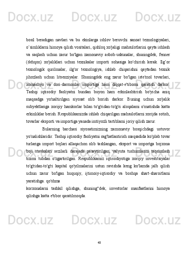 bosil   beradigan   navlari   va   bu   ekinlarga   ishlov   beruvchi   sanoat   texnologiyalari,
o’simliklarni himoya qilish vositalari, qishloq xo'jaligi mahsulotlarini qayta ishlash
va   saqlash   uchun   zarur   bo'lgan   zamonaviy   asbob-uskunalar,   shuningdek,   fenner
(dehqon)   xo'jaliklari   uchun   texnikalar   importi   sohasiga   ko'chirish   kerak.   Ilg’or
texnologik   qurilmalar,   ilg'or   texnologiya,   ishlab   chiqarishni   qaytadan   texnik
jihozlash   uchun   litsenziyalar.   Shuningdek   eng   zarur   bo'lgan   iste'mol   tovarlari,
xomashyo   va   dori-darrnonlar   importiga   ham   diqqat-e'tiborni   qaratish   darkor.
Tashqi   iqtisodiy   faoliyatni   bundan   buyon   ham   erkinlashtirish   bo'yicha   aniq
maqsadga   yo'naltirilgan   siyosat   olib   borish   darkor.   Buning   uchun   xo'jalik
subyektlariga   xorijiy   hamkorlar   bilan   to'g'ridan-to'g'ri   aloqalami   o'matishda   katta
erkinliklar berish. Respublikamizda ishlab chiqarilgan mahsulotlarni xorijda sotish,
tovarlar eksporti va importiga yanada imtiyozli tartiblami joriy qilish zarur.
          Bularning   barchasi   siyosatimizning   zamonaviy   bosqichdagi   ustuvor
yo'nalishlaridir. Tashqi iqtisodiy faoliyatni rag'batlantirish maqsadida ko'plab tovar
turlariga   import   bojlari   allaqachon   olib   tashlangan,   eksport   va   importga   bojxona
boji   stavkalari   sezilarli   darajada   pasaytirilgan,   valyuta   tushumlarini   taqsimlash
tizimi   tubdan   o'zgartirilgan.   Respublikamiz   iqtisodiyotiga   xorijiy   investitsiyalar
to'g'ridan-to'g'ri   kapital   qo'yilmalarini   ustun   ravishda   keng   ko'lamda   jalb   qilish
uchun   zarur   bo'lgan   huquqiy,   ijtimoiy-iqtisodiy   va   boshqa   shart-sharoitlami
yaratishga. qo'shma
korxonalarni   tashkil   qilishga,   shuning"dek,   investorlar   manfaatlarini   himoya
qilishga katta e'tibor qaratilmoqda.
40 