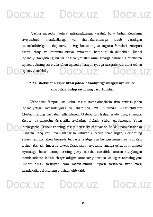           Tashqi   iqtisodiy   faoliyat   infratuzilmasini   yaratish   bu   –   tashqi   aloqalarni
rivojlantirish   manfaatlariga   va   shart-sharoitlariga   javob   beradigan
ixtisoslashtirilgan   tashqi   savdo,   lizing,   konsalting   va   sug'urta   firmalari,   transport
tizimi,   aloqa   va   kommunikatsiya   tizimlarini   barpo   qilish   demakdir.   Tashqi
iqtisodiy   faoliyatning   bu   va   boshqa   yo 'nalishlarini   arnalga   oshirish   O'zbekiston
iqtisodiyotining tez orada jahon iqtisodiy harnjamiyatiga integratsiyalashuvi uchun
iqtisodiy  tashkiliy- 
2.2 O’zbekiston Respublikasi jahon iqtisodiyotiga integratsiyalashuv
sharoitida tashqi savdoning rivojlanishi.
            O'zbekiston   Respublikasi  uchun  tashqi   savdo   aloqalarini  rivojlantirish   jahon
iqtisodiyotiga   integratsiyalashuvi   sharoitida   o'ta   muhimdir.   Respublikamiz
Mustaqillikning   dastlabki   yillaridanoq,   O'zbekiston   tashqi   savdo   geografiyasini,
eksport   va   importni   diversifikatsiyalashga   alohida   e'tibor   qaratmoqda.   Yaqin
kunlargacha   O'zbekistonning   tashqi   iqtisodiy   faoliyatida   MDH   mamlakatlariga
nisbatan   uzoq   xorij   mamlakatlariga   ustuvorlik   berish   shakllangan,   eksportning
asosiy   qismini   jahon   bozarida   barqaror   talabga   ega   bo'lgan   xomashyo   resurslari
tashkil etar edi. Importni diversifikatsiyalash siyosatini  amalga oshirish va import
siyosatiga   bozar   tamoyillarining   joriy   etilishi   sharoitida   asosan   rivojlangan
mamlakatlarda   ishlab   chiqariladigan   zamonaviy   texnika   va   ilg'or   texnologiyani
import   qilish   zaruriyati   ham   mamlakatimiz   importi   tarkibida   uzoq   xorij
mamlakatlari ulushining o'sishiga olib keldi.
41 