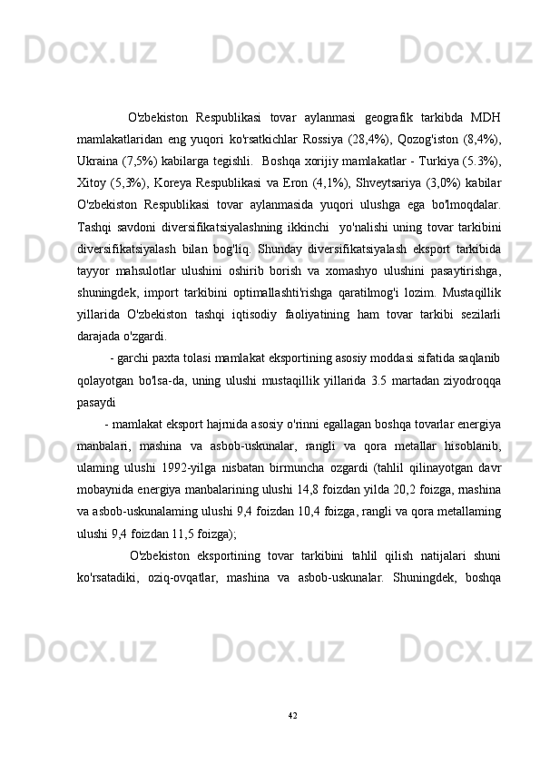             O'zbekiston   Respublikasi   tovar   aylanmasi   geografik   tarkibda   MDH
mamlakatlaridan   eng   yuqori   ko'rsatkichlar   Rossiya   (28,4%),   Qozog'iston   (8,4%),
Ukraina (7,5%) kabilarga tegishli.   Boshqa xorijiy mamlakatlar - Turkiya (5.3%),
Xitoy   (5,3%),   Koreya   Respublikasi   va   Eron   (4,1%),   Shveytsariya   (3,0%)   kabilar
O'zbekiston   Respublikasi   tovar   aylanmasida   yuqori   ulushga   ega   bo'lmoqdalar.
Tashqi   savdoni   diversifikatsiyalashning   ikkinchi     yo'nalishi   uning   tovar   tarkibini
diversifikatsiyalash   bilan   bog'liq.   Shunday   diversifikatsiyalash   eksport   tarkibida
tayyor   mahsulotlar   ulushini   oshirib   borish   va   xomashyo   ulushini   pasaytirishga,
shuningdek,   import   tarkibini   optimallashti'rishga   qaratilmog'i   lozim.   Mustaqillik
yillarida   O'zbekiston   tashqi   iqtisodiy   faoliyatining   ham   tovar   tarkibi   sezilarli
darajada o'zgardi.
         - garchi paxta tolasi mamlakat eksportining asosiy moddasi sifatida saqlanib
qolayotgan   bo'lsa-da,   uning   ulushi   mustaqillik   yillarida   3.5   martadan   ziyodroqqa
pasaydi 
        - mamlakat eksport hajrnida asosiy o'rinni egallagan boshqa tovarlar energiya
manbalari,   mashina   va   asbob-uskunalar,   rangli   va   qora   metallar   hisoblanib,
ulaming   ulushi   1992-yilga   nisbatan   birmuncha   ozgardi   (tahlil   qilinayotgan   davr
mobaynida energiya manbalarining ulushi 14,8 foizdan yilda 20,2 foizga, rnashina
va asbob-uskunalaming ulushi 9,4 foizdan 10,4 foizga, rangli va qora metallaming
ulushi 9,4 foizdan 11,5 foizga);
              O'zbekiston   eksportining   tovar   tarkibini   tahlil   qilish   natijalari   shuni
ko'rsatadiki,   oziq-ovqatlar,   mashina   va   asbob-uskunalar.   Shuningdek,   boshqa
42 