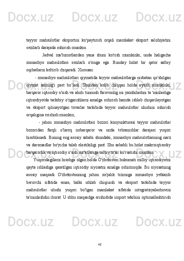 tayyor   mahsulotlar   eksportini   ko'paytirish   orqali   mamlakat   eksport   salohiyatini
sezilarli darajada oshirish mumkin.
              Jadval   ma'lumotlaridan   yana   shuni   ko'rish   mumkinki,   unda   haligacha
xomashyo   mahsulotlari   sezilarli   o'ringa   ega.   Bunday   holat   bir   qator   salbiy
oqibatlarni keltirib chiqaradi. Xususan:
           - xomashyo mahsulotlari qiymatida tayyor mahsulotlarga nisbatan qo'shilgan
qiymat   salmog'i   past   bo’ladi.   Shundan   kelib   chiqqan   holda   aytish   mumkinki,
barqaror iqtisodiy o'sish va aholi tunnush farovonlig.ini yaxshilashni ta 'minlashga
iqtisodiyotda tarkibiy o'zgarishlarni amalga oshirish hamda ishlab chiqarilayotgan
va   eksport   qilinayotgan   tovarlar   tarkibida   tayyor   mahsulotlar   ulushini   oshirish
orqaligina erishish mumkin;
            -   jahon   xomashyo   mahsulotlari   bozori   konyunkturasi   tayyor   mahsulotlar
bozoridan   farqli   o'laroq   nobarqaror   va   unda   tebranishlar   darajasi   yuqori
hisoblanadi. Buning eng asosiy sababi shundaki, xomashyo mahsulotlarining narx
va daromadlar bo'yicha talab elastikiligi past. Shu sababli bu holat makroiqtisodiy
barqarorlik va iqtisodiy o'sish sur'atJariga salbiy ta'sir ko'rsatishi mumkin.
      Yuqoridagilami hisobga olgan holda O'zbekiston hukumati milliy iqtisodiyotni
qayta  ishlashga  qaratilgan  iqtisodiy  siyosatni  amalga  oshirmoqda.   Bu  siyosatning
asosiy   maqsadi   O'zbekistonning   jahon   xo'jalik   tizimiga   xomashyo   yetkazib
beruvchi   sifatida   emas,   balki   ishlab   chiqiuish   va   eksport   tarkibida   tayyor
mahsulotlar   ulushi   yuqori   bo'lgan   mamlakat   sifatida   integratsiyalashuvini
ta'minlashdin iborat. U shbu maqsadga erishisbda import wkibini optimallashtirish
43 