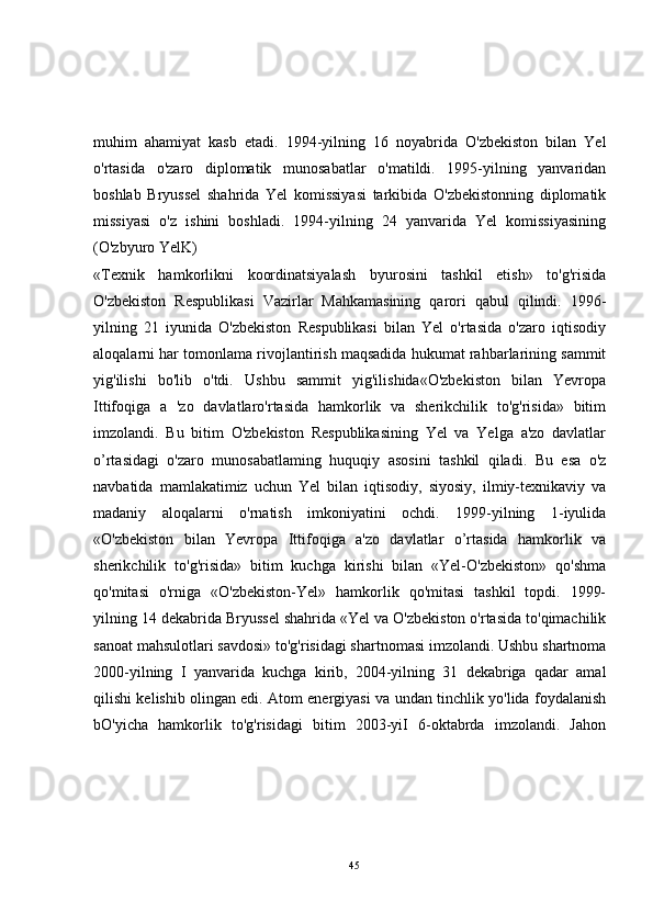 muhim   ahamiyat   kasb   etadi.   1994-yilning   16   noyabrida   O'zbekiston   bilan   Yel
o'rtasida   o'zaro   diplomatik   munosabatlar   o'matildi.   1995-yilning   yanvaridan
boshlab   Bryussel   shahrida   Yel   komissiyasi   tarkibida   O'zbekistonning   diplomatik
missiyasi   o'z   ishini   boshladi.   1994-yilning   24   yanvarida   Yel   komissiyasining
(O'zbyuro YelK)
«Texnik   hamkorlikni   koordinatsiyalash   byurosini   tashkil   etish»   to'g'risida
O'zbekiston   Respublikasi   Vazirlar   Mahkamasining   qarori   qabul   qilindi.   1996-
yilning   21   iyunida   O'zbekiston   Respublikasi   bilan   Yel   o'rtasida   o'zaro   iqtisodiy
aloqalarni har tomonlama rivojlantirish maqsadida hukumat rahbarlarining sammit
yig'ilishi   bo'lib   o'tdi.   Ushbu   sammit   yig'ilishida«O'zbekiston   bilan   Yevropa
Ittifoqiga   a   'zo   davlatlaro'rtasida   hamkorlik   va   sherikchilik   to'g'risida»   bitim
imzolandi.   Bu   bitim   O'zbekiston   Respublikasining   Yel   va   Yelga   a'zo   davlatlar
o’rtasidagi   o'zaro   munosabatlaming   huquqiy   asosini   tashkil   qiladi.   Bu   esa   o'z
navbatida   mamlakatimiz   uchun   Yel   bilan   iqtisodiy,   siyosiy,   ilmiy-texnikaviy   va
madaniy   aloqalarni   o'rnatish   imkoniyatini   ochdi.   1999-yilning   1-iyulida
«O'zbekiston   bilan   Yevropa   Ittifoqiga   a'zo   davlatlar   o’rtasida   hamkorlik   va
sherikchilik   to'g'risida»   bitim   kuchga   kirishi   bilan   «Yel-O'zbekiston»   qo'shma
qo'mitasi   o'rniga   «O'zbekiston-Yel»   hamkorlik   qo'mitasi   tashkil   topdi.   1999-
yilning 14 dekabrida Bryussel shahrida «Yel va O'zbekiston o'rtasida to'qimachilik
sanoat mahsulotlari savdosi» to'g'risidagi shartnomasi imzolandi. Ushbu shartnoma
2000-yilning   I   yanvarida   kuchga   kirib,   2004-yilning   31   dekabriga   qadar   amal
qilishi kelishib olingan edi. Atom energiyasi va undan tinchlik yo'lida foydalanish
bO'yicha   hamkorlik   to'g'risidagi   bitim   2003-yiI   6-oktabrda   imzolandi.   Jahon
45 