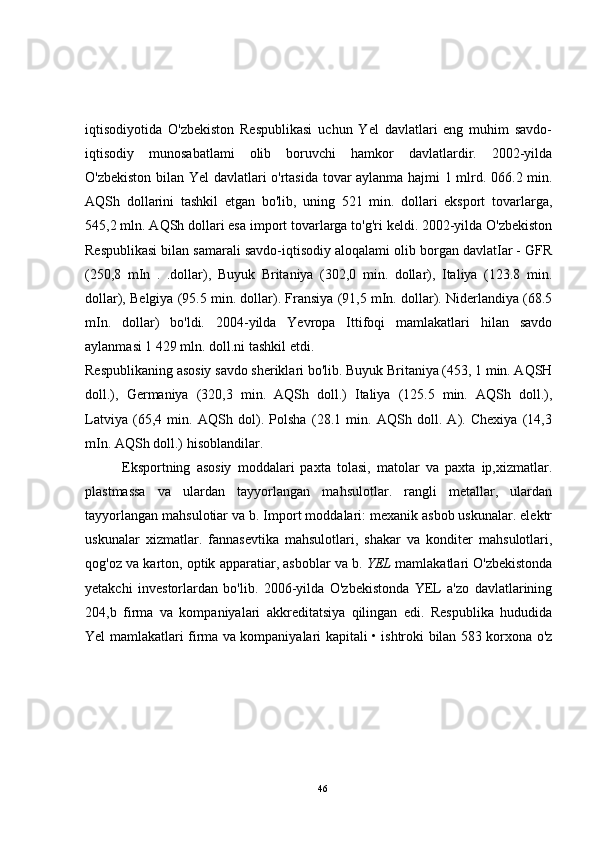 iqtisodiyotida   O'zbekiston   Respublikasi   uchun   Yel   davlatlari   eng   muhim   savdo-
iqtisodiy   munosabatlami   olib   boruvchi   hamkor   davlatlardir.   2002-yilda
O'zbekiston bilan Yel davlatlari o'rtasida tovar aylanma hajmi 1 mlrd. 066.2 min.
AQSh   dollarini   tashkil   etgan   bo'lib,   uning   521   min.   dollari   eksport   tovarlarga,
545,2 mln. AQSh dollari esa import tovarlarga to'g'ri keldi. 2002-yilda O'zbekiston
Respublikasi bilan samarali savdo-iqtisodiy aloqalami olib borgan davlatIar - GFR
(250,8   mIn   .   .dollar),   Buyuk   Britaniya   (302,0   min.   dollar),   Italiya   (123.8   min.
dollar), Belgiya (95.5 min. dollar). Fransiya (91,5 mIn. dollar). Niderlandiya (68.5
mIn.   dollar)   bo'ldi.   2004-yilda   Yevropa   Ittifoqi   mamlakatlari   hilan   savdo
aylanmasi 1 429 mln. doll.ni tashkil etdi.
Respublikaning asosiy savdo sheriklari bo'lib. Buyuk Britaniya (453, 1 min. AQSH
doll.),   Germaniya   (320,3   min.   AQSh   doll.)   Italiya   (125.5   min.   AQSh   doll.),
Latviya   (65,4   min.   AQSh   dol).   Polsha   (28.1   min.   AQSh   doll.   A).   Chexiya   (14,3
mIn. AQSh doll.) hisoblandilar.
            Eksportning   asosiy   moddalari   paxta   tolasi,   matolar   va   paxta   ip,xizmatlar.
plastmassa   va   ulardan   tayyorlangan   mahsulotlar.   rangli   metallar,   ulardan
tayyorlangan mahsulotiar va b. Import moddalari: mexanik asbob uskunalar. elektr
uskunalar   xizmatlar.   fannasevtika   mahsulotlari,   shakar   va   konditer   mahsulotlari,
qog'oz va karton, optik apparatiar, asboblar va b.  YEL  mamlakatlari O'zbekistonda
yetakchi   investorlardan   bo'lib.   2006-yilda   O'zbekistonda   YEL   a'zo   davlatlarining
204,b   firma   va   kompaniyalari   akkreditatsiya   qilingan   edi.   Respublika   hududida
Yel mamlakatlari firma va kompaniyalari kapitali • ishtroki bilan 583 korxona o'z
46 