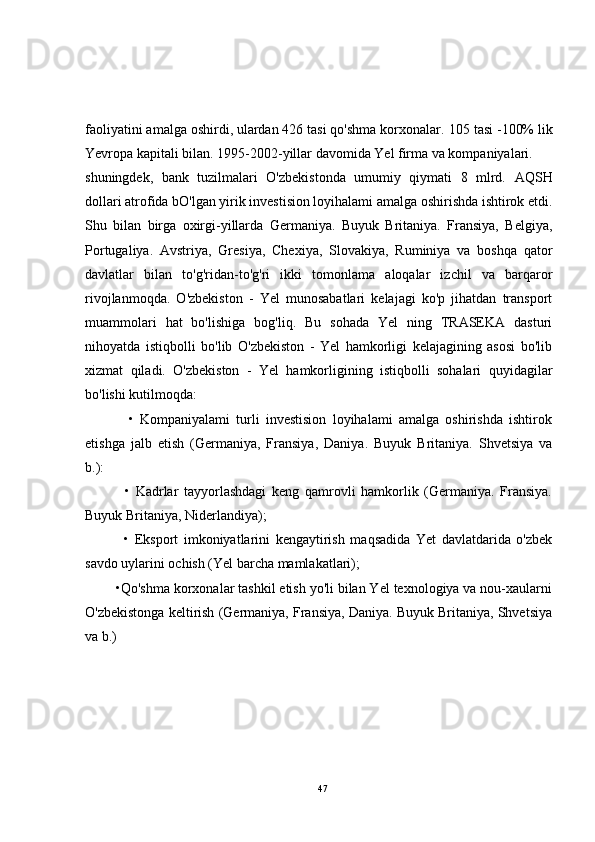 faoliyatini amalga oshirdi, ulardan 426 tasi qo'shma korxonalar.  105 tasi -100% lik
Yevropa kapitali bilan. 1995-2002-yillar davomida Yel firma va kompaniyalari.
shuningdek,   bank   tuzilmalari   O'zbekistonda   umumiy   qiymati   8   mlrd.   AQSH
dollari atrofida bO'lgan yirik investision loyihalami amalga oshirishda ishtirok etdi.
Shu   bilan   birga   oxirgi-yillarda   Germaniya.   Buyuk   Britaniya.   Fransiya,   Belgiya,
Portugaliya.   Avstriya,   Gresiya,   Chexiya,   Slovakiya,   Ruminiya   va   boshqa   qator
davlatlar   bilan   to'g'ridan-to'g'ri   ikki   tomonlama   aloqalar   izchil   va   barqaror
rivojlanmoqda.   O'zbekiston   -   Yel   munosabatlari   kelajagi   ko'p   jihatdan   transport
muammolari   hat   bo'lishiga   bog'liq.   Bu   sohada   Yel   ning   TRASEKA   dasturi
nihoyatda   istiqbolli   bo'lib   O'zbekiston   -   Yel   hamkorligi   kelajagining   asosi   bo'lib
xizmat   qiladi.   O'zbekiston   -   Yel   hamkorligining   istiqbolli   sohalari   quyidagilar
bo'lishi kutilmoqda:
              •   Kompaniyalami   turli   investision   loyihalami   amalga   oshirishda   ishtirok
etishga   jalb   etish   (Germaniya,   Fransiya,   Daniya.   Buyuk   Britaniya.   Shvetsiya   va
b.):
              •   Kadrlar   tayyorlashdagi   keng   qamrovli   hamkorlik   (Germaniya.   Fransiya.
Buyuk Britaniya, Niderlandiya);
              •   Eksport   imkoniyatlarini   kengaytirish   maqsadida   Yet   davlatdarida   o'zbek
savdo uylarini ochish (Yel barcha mamlakatlari);
        •Qo'shma korxonalar tashkil etish yo'li bilan Yel texnologiya va nou-xaularni
O'zbekistonga keltirish (Germaniya, Fransiya, Daniya. Buyuk Britaniya, Shvetsiya
va b.)
47 