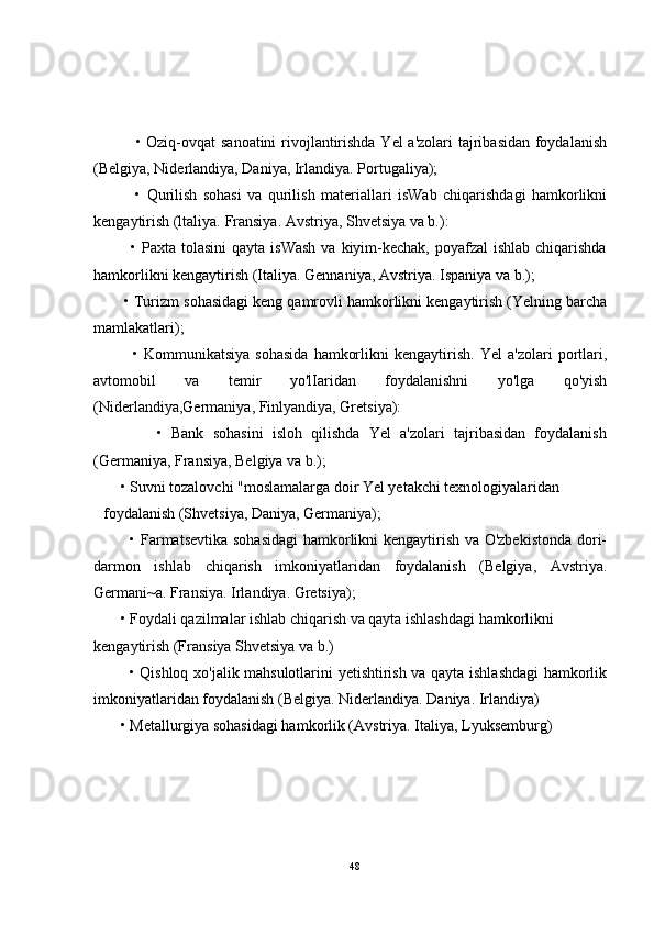                • Oziq-ovqat sanoatini  rivojlantirishda Yel a'zolari  tajribasidan foydalanish
(Belgiya, Niderlandiya, Daniya, Irlandiya. Portugaliya);
              •   Qurilish   sohasi   va   qurilish   materiallari   isWab   chiqarishdagi   hamkorlikni
kengaytirish (ltaliya. Fransiya. Avstriya, Shvetsiya va b.):
             • Paxta tolasini  qayta isWash  va kiyim-kechak,  poyafzal  ishlab chiqarishda
hamkorlikni kengaytirish (Italiya. Gennaniya, Avstriya. Ispaniya va b.);
       • Turizm sohasidagi keng qamrovli hamkorlikni kengaytirish (Yelning barcha
mamlakatlari);
              •   Kommunikatsiya   sohasida   hamkorlikni   kengaytirish.   Yel   a'zolari   portlari,
avtomobil   va   temir   yo'lIaridan   foydalanishni   yo'lga   qo'yish
(Niderlandiya,Germaniya, Finlyandiya, Gretsiya):
              •   Bank   sohasini   isloh   qilishda   Yel   a'zolari   tajribasidan   foydalanish
(Germaniya, Fransiya, Belgiya va b.);
       • Suvni tozalovchi "moslamalarga doir Yel yetakchi texnologiyalaridan
foydalanish (Shvetsiya, Daniya, Germaniya);
             • Farmatsevtika sohasidagi  hamkorlikni kengaytirish va O'zbekistonda  dori-
darmon   ishlab   chiqarish   imkoniyatlaridan   foydalanish   (Belgiya,   Avstriya.
Germani~a.  Fransiya. Irlandiya. Gretsiya);
       • Foydali qazilmalar ishlab chiqarish va qayta ishlashdagi hamkorlikni
kengaytirish (Fransiya Shvetsiya va b.)
             • Qishloq xo'jalik mahsulotlarini yetishtirish va qayta ishlashdagi  hamkorlik
imkoniyatlaridan foydalanish (Belgiya. Niderlandiya. Daniya. Irlandiya)
       • Metallurgiya sohasidagi hamkorlik (Avstriya. Italiya, Lyuksemburg)
48 