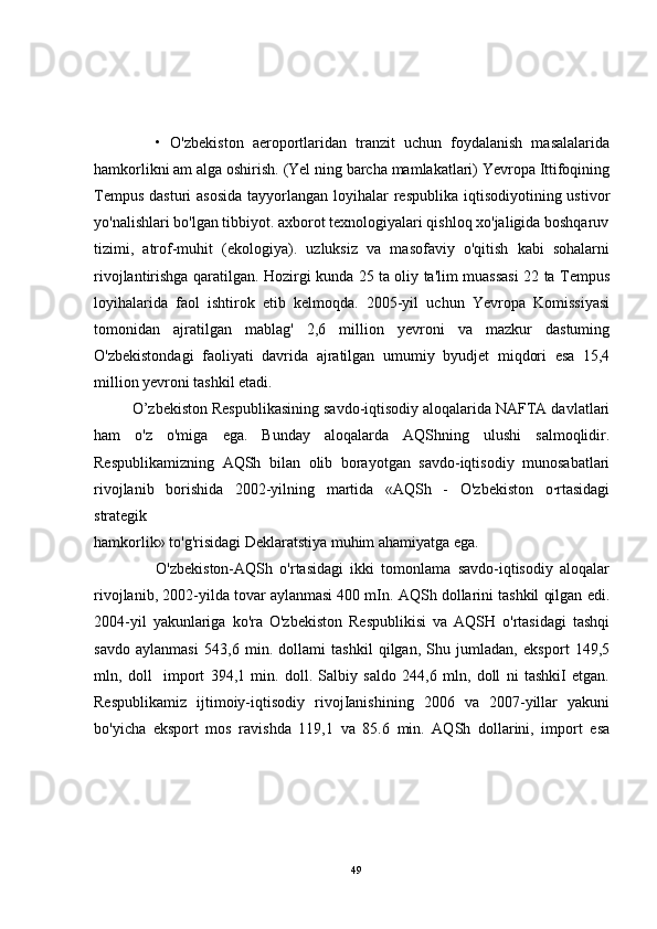               •   O'zbekiston   aeroportlaridan   tranzit   uchun   foydalanish   masalalarida
hamkorlikni am alga oshirish. (Yel ning barcha mamlakatlari) Yevropa Ittifoqining
Tempus  dasturi  asosida  tayyorlangan loyihalar  respublika iqtisodiyotining ustivor
yo'nalishlari bo'lgan tibbiyot. axborot texnologiyalari qishloq xo'jaligida boshqaruv
tizimi,   atrof-muhit   (ekologiya).   uzluksiz   va   masofaviy   o'qitish   kabi   sohalarni
rivojlantirishga qaratilgan. Hozirgi kunda 25 ta oliy ta'lim muassasi 22 ta Tempus
loyihalarida   faol   ishtirok   etib   kelmoqda.   2005-yil   uchun   Yevropa   Komissiyasi
tomonidan   ajratilgan   mablag'   2,6   million   yevroni   va   mazkur   dastuming
O'zbekistondagi   faoliyati   davrida   ajratilgan   umumiy   byudjet   miqdori   esa   15,4
million yevroni tashkil etadi.
         O’zbekiston Respublikasining savdo-iqtisodiy aloqalarida NAFTA davlatlari
ham   o'z   o'miga   ega.   Bunday   aloqalarda   AQShning   ulushi   salmoqlidir.
Respublikamizning   AQSh   bilan   olib   borayotgan   savdo-iqtisodiy   munosabatlari
rivojlanib   borishida   2002-yilning   martida   «AQSh   -   O'zbekiston   o·rtasidagi
strategik
hamkorlik» to'g'risidagi Deklaratstiya muhim ahamiyatga ega.
                  O'zbekiston-AQSh   o'rtasidagi   ikki   tomonlama   savdo-iqtisodiy   aloqalar
rivojlanib, 2002-yilda tovar aylanmasi 400 mIn. AQSh dollarini tashkil qilgan edi.
2004-yil   yakunlariga   ko'ra   O'zbekiston   Respublikisi   va   AQSH   o'rtasidagi   tashqi
savdo   aylanmasi   543,6   min.   dollami   tashkil   qilgan,   Shu   jumladan,   eksport   149,5
mln,   doll     import   394,1   min.   doll.   Salbiy   saldo   244,6   mln,   doll   ni   tashkiI   etgan.
Respublikamiz   ijtimoiy-iqtisodiy   rivojIanishining   2006   va   2007-yillar   yakuni
bo'yicha   eksport   mos   ravishda   119,1   va   85.6   min.   AQSh   dollarini,   import   esa
49 