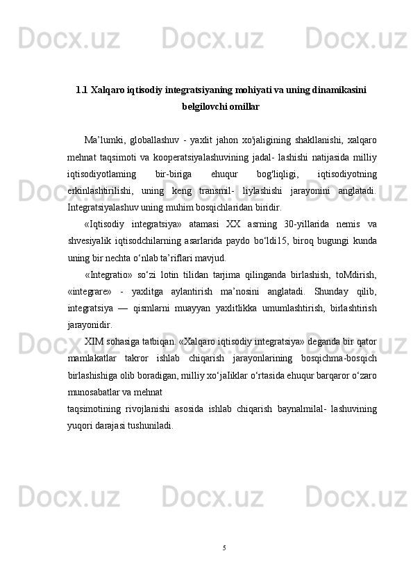 1.1 Xalqaro iqtisodiy integratsiyaning mohiyati va uning dinamikasini
belgilovchi omillar
Ma’lumki,   globallashuv   -   yaxlit   jahon   xo'jaligining   shakllanishi,   xalqaro
mehnat   taqsimoti   va   kooperatsiyalashuvining   jadal-   lashishi   natijasida   milliy
iqtisodiyotlaming   bir-biriga   ehuqur   bog'liqligi,   iqtisodiyotning
erkinlashtirilishi,   uning   keng   transmil-   liylashishi   jarayonini   anglatadi.
Integratsiyalashuv uning muhim bosqichlaridan biridir.
«Iqtisodiy   integratsiya»   atamasi   XX   asrning   30-yillarida   nemis   va
shvesiyalik   iqtisodchilarning   asarlarida   paydo   bo‘ldi15,   biroq   bugungi   kunda
uning bir nechta o‘nlab ta’riflari mavjud.
«Integratio»   so‘zi   lotin   tilidan   tarjima   qilinganda   birlashish,   toMdirish,
«integrare»   -   yaxlitga   aylantirish   ma’nosini   anglatadi.   Shunday   qilib,
integratsiya   —   qismlarni   muayyan   yaxlitlikka   umumlashtirish,   birlashtirish
jarayonidir.
XIM sohasiga tatbiqan. «Xalqaro iqtisodiy integratsiya» deganda bir qator
mamlakatlar   takror   ishlab   chiqarish   jarayonlarining   bosqichma-bosqich
birlashishiga olib boradigan, milliy xo‘jaIiklar o‘rtasida ehuqur barqaror o‘zaro
munosabatlar va mehnat 
taqsimotining   rivojlanishi   asosida   ishlab   chiqarish   baynalmilal-   lashuvining
yuqori darajasi tushuniladi.
5