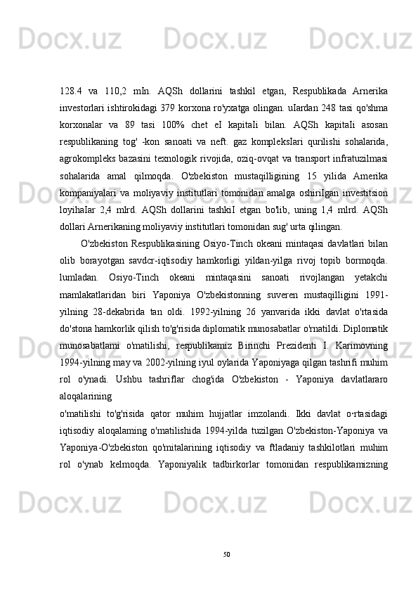 128.4   va   110,2   mIn.   AQSh   dollarini   tashkil   etgan,   Respublikada   Arnerika
investorlari ishtirokidagi 379 korxona ro'yxatga olingan. uIardan 248 tasi qo'shma
korxonalar   va   89   tasi   100%   chet   eI   kapitaIi   bilan.   AQSh   kapitaIi   asosan
respublikaning   tog'   -kon   sanoati   va   neft.   gaz   kompleksIari   qurilishi   sohalarida,
agrokompleks   bazasini   texnologik rivojida, oziq-ovqat   va transport  infratuzilmasi
sohalarida   amal   qilmoqda.   O'zbekiston   mustaqilligining   15   yilida   Amerika
kompaniyalari   va   moliyaviy   institutlari   tomonidan   amalga   oshiriIgan   investitsion
loyihaIar   2,4   mlrd.   AQSh   dollarini   tashkiI   etgan   bo'lib,   uning   1,4   mlrd.   AQSh
dollari Arnerikaning moliyaviy institutlari tomonidan sug' urta qilingan.
            O'zbekiston   Respublikasining   Osiyo-Tinch  okeani   mintaqasi   davlatlari   bilan
olib   borayotgan   savdcr-iqtisodiy   hamkorligi   yildan-yilga   rivoj   topib   bormoqda.
lumladan.   Osiyo-Tinch   okeani   mintaqasini   sanoati   rivojlangan   yetakchi
mamlakatlaridan   biri   Yaponiya   O'zbekistonning   suveren   mustaqilligini   1991-
yilning   28-dekabrida   tan   oldi.   1992-yilning   26   yanvarida   ikki   davlat   o'rtasida
do'stona hamkorlik qilish to'g'risida diplomatik munosabatlar o'rnatildi. Diplomatik
munosabatlami   o'matilishi,   respublikamiz   Birinchi   Prezidenti   I.   Karimovning
1994-yilning may va 2002-yilning iyul oylarida Yaponiyaga qilgan tashrifi muhim
rol   o'ynadi.   Ushbu   tashriflar   chog'ida   O'zbekiston   -   Yaponiya   davlatlararo
aloqalarining
o'matilishi   to'g'risida   qator   muhim   hujjatlar   imzolandi.   Ikki   davlat   o·rtasidagi
iqtisodiy   aloqalaming   o'matilishida   1994-yilda   tuzilgan   O'zbekiston-Yaponiya   va
Yaponiya-O'zbekiston   qo'mitalarining   iqtisodiy   va   ftladaniy   tashkilotlari   muhim
rol   o'ynab   kelmoqda.   Yaponiyalik   tadbirkorlar   tomonidan   respublikamizning
50 