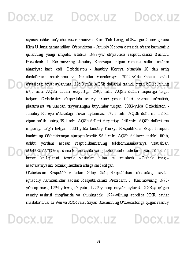 siyosiy   ishlar   bo'yicha   vaziri   muovini   Kim   Tok   Leng,   «DEU   guruhi»ning   raisi
Kirn U Jung qatnashdilar. O'zbekiston - Janubiy Koreya o'rtasida o'zaro hamkorlik
qilishning   yangi   impulsi   sifatida   1999-yw   oktyabrida   respublikamiz   Birinchi
Prezidenti   I.   Karimovning   Janubiy   Koreyaga   qilgan   maxsus   safari   muhim
ahamiyat   kasb   etdi.   O'zbekiston   -   Janubiy   Koreya   o'rtasida   20   dan   ortiq
davlatlararo   shartnoma   va   huijatlar   irnzolangan.   2002-yilda   ikkala   davlat
o'rtasidagi tovar aylanmasi  326,0 mIn. AQSh dollarini tashkil etgan bO'lib, uning
67,0   mIn.   AQSh   dollari   eksportga,   259,0   mIn.   AQSh   dollari   importga   to'g'ri
kelgan.   O'zbekiston   eksportida   asosiy   o'rinni   paxta   tolasi,   xizmat   ko'rsatish,
plastmassa   va   ulardan   tayyorlangan   buyumlar   turgan.   2003-yilda   O'zbekiston   -
Janubiy   Koreya   o'rtasidagi   Tovar   aylanmasi   179,2   mIn.   AQSh   dollarini   tashkil
etgan bo'lib. uning 39,1 mIn. AQSh dollari eksportga. 140 mIn. AQSh dollari esa
importga   to'g'ri   kelgan.   2003-yilda   lanubiy   Koreya   Respublikasi   eksport-import
bankining   O'zbekistonga   ajratgan   krediti   96,4   mIn.   AQSh   dollarini   tashkil   flilib,
ushbu   yordam   asosan   respublikamizning   telekommunikatsiya   uzatishlar.
«UzDEUAVTO» qo'shma korxonasida yangi avtomobil modellarini yaratish. kasb-
hunar   kolIejlarini   texnik   vositalar   hilan   ta   ·minlash.   «O'zbek   ipagi»
assotsiatsiyasini texnik jihozlash ishiga sarf etilgan. 
O'zbekiston   Respublikasi   bilan   Xitoy   Xalq   Respublikasi   o'rtasidaga   savdo-
iqtisodiy   hamkorliklar   asosan   Respublikamiz   Prezidenti   I.   Karimovning   1992-
yilning   mart,   1994-yilning   oktyabr,   1999-yilning   noyabr   oylarida   XXRga   qilgan
rasmiy   tashrifi   chog'larida   va   shuningdek.   1994-yilning   aprelida   XXR   davlat
rnaslahatchisi Li Pen va XXR raisi Szyan Szeminning O'zbekistonga qilgan rasmiy
53 