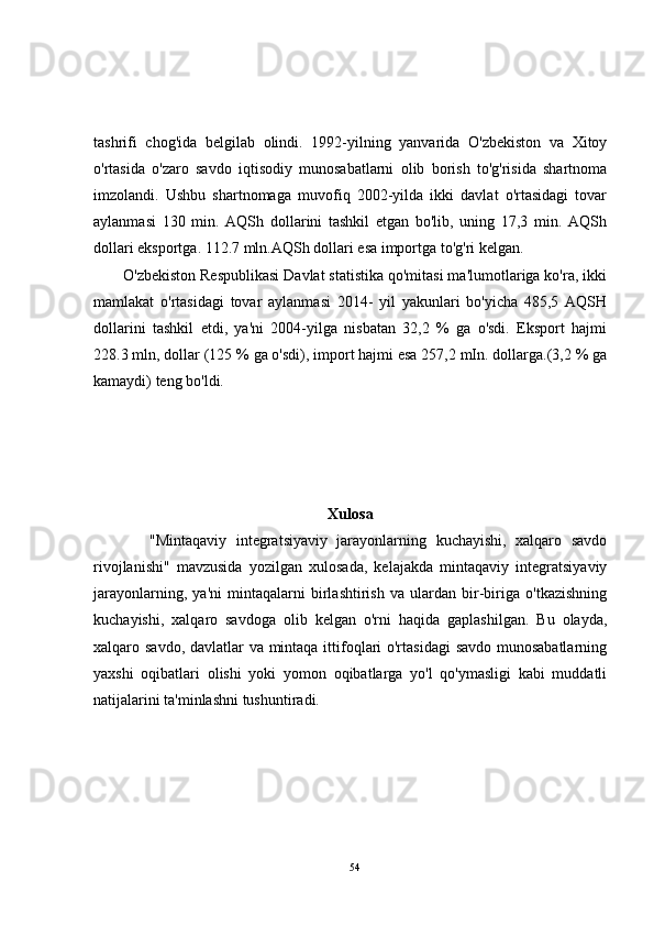 tashrifi   chog'ida   belgilab   olindi.   1992-yilning   yanvarida   O'zbekiston   va   Xitoy
o'rtasida   o'zaro   savdo   iqtisodiy   munosabatlarni   olib   borish   to'g'risida   shartnoma
imzolandi.   Ushbu   shartnomaga   muvofiq   2002-yilda   ikki   davlat   o'rtasidagi   tovar
aylanmasi   130   min.   AQSh   dollarini   tashkil   etgan   bo'lib,   uning   17,3   min.   AQSh
dollari eksportga. 112.7 mln.AQSh dollari esa importga to'g'ri kelgan. 
       O'zbekiston Respublikasi Davlat statistika qo'mitasi ma'lumotlariga ko'ra, ikki
mamlakat   o'rtasidagi   tovar   aylanmasi   2014-   yil   yakunlari   bo'yicha   485,5   AQSH
dollarini   tashkil   etdi,   ya'ni   2004-yilga   nisbatan   32,2   %   ga   o'sdi.   Eksport   hajmi
228.3 mln, dollar (125 % ga o'sdi), import hajmi esa 257,2 mIn. dollarga.(3,2 % ga
kamaydi) teng bo'ldi.
Xulosa
            "Mintaqaviy   integratsiyaviy   jarayonlarning   kuchayishi,   xalqaro   savdo
rivojlanishi"   mavzusida   yozilgan   xulosada,   kelajakda   mintaqaviy   integratsiyaviy
jarayonlarning,   ya'ni   mintaqalarni   birlashtirish   va   ulardan   bir-biriga   o'tkazishning
kuchayishi,   xalqaro   savdoga   olib   kelgan   o'rni   haqida   gaplashilgan.   Bu   olayda,
xalqaro savdo, davlatlar  va mintaqa ittifoqlari  o'rtasidagi  savdo munosabatlarning
yaxshi   oqibatlari   olishi   yoki   yomon   oqibatlarga   yo'l   qo'ymasligi   kabi   muddatli
natijalarini ta'minlashni tushuntiradi.
54 