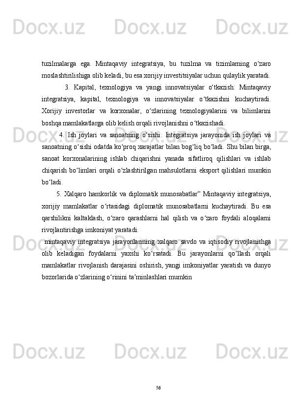 tuzilmalarga   ega.   Mintaqaviy   integratsiya,   bu   tuzilma   va   tizimlarning   o zaroʻ
moslashtirilishiga olib keladi, bu esa xorijiy investitsiyalar uchun qulaylik yaratadi.
            3.   Kapital,   texnologiya   va   yangi   innovatsiyalar   o‘tkazish:   Mintaqaviy
integratsiya,   kapital,   texnologiya   va   innovatsiyalar   o tkazishni   kuchaytiradi.	
ʻ
Xorijiy   investorlar   va   korxonalar,   o zlarining   texnologiyalarini   va   bilimlarini	
ʻ
boshqa mamlakatlarga olib kelish orqali rivojlanishni o tkazishadi.	
ʻ
            4.   Ish   joylari   va   sanoatning   o‘sishi:   Integratsiya   jarayonida   ish   joylari   va
sanoatning o sishi odatda ko proq xarajatlar bilan bog liq bo ladi. Shu bilan birga,	
ʻ ʻ ʻ ʻ
sanoat   korxonalarining   ishlab   chiqarishni   yanada   sifatliroq   qilishlari   va   ishlab
chiqarish bo limlari orqali o zlashtirilgan mahsulotlarni eksport qilishlari mumkin
ʻ ʻ
bo ladi.	
ʻ
            5.  Xalqaro   hamkorlik   va  diplomatik   munosabatlar”   Mintaqaviy   integratsiya,
xorijiy   mamlakatlar   o rtasidagi   diplomatik   munosabatlarni   kuchaytiradi.   Bu   esa	
ʻ
qarshilikni   kaltaklash,   o zaro   qarashlarni   hal   qilish   va   o zaro   foydali   aloqalarni	
ʻ ʻ
rivojlantirishga imkoniyat yaratadi.
  mintaqaviy   integratsiya   jarayonlarining   xalqaro   savdo   va   iqtisodiy   rivojlanishga
olib   keladigan   foydalarni   yaxshi   ko rsatadi.   Bu   jarayonlarni   qo llash   orqali	
ʻ ʻ
mamlakatlar   rivojlanish   darajasini   oshirish,   yangi   imkoniyatlar   yaratish   va  dunyo
bozorlarida o zlarining o rinini ta minlashlari mumkin	
ʻ ʻ ʼ
56 