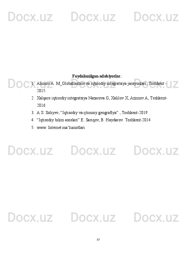 Foydalanilgan adabiyotlar.
1. Alimov A. M_Globallashuv va iqtisodiy integratsiya jarayonlari, Toshkent - 
2015
2. Xalqaro iqtisodiy integratsiya Nazarova G, Xalilov X, Azimov A, Toshkent-
2016
3. A.S. Soliyev, “Iqtisodiy va ijtimoiy geografiya” , Toshkent-2019
4. “Iqtisodiy bilim asoslari” E. Sariqov, B. Haydarov. Toshkent-2014
5. www. Internet ma’lumotlari.
57 
