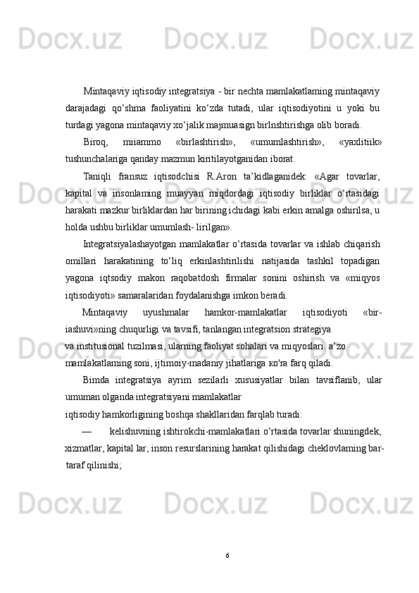 Mintaqaviy iqtisodiy integratsiya - bir nechta mamlakatlaming mintaqaviy
darajadagi   qo‘shma   faoliyatini   ko‘zda   tutadi,   ular   iqtisodiyotini   u   yoki   bu
turdagi yagona mintaqaviy xo‘jalik majmuasign birlnshtirishga olib boradi.
Biroq,   miiammo   «birlashtirish»,   «umumlashtirish»,   «yaxlitiik»
tushunchalariga qanday mazmun kiritilayotganidan iborat.
Taniqli   fransuz   iqtisodchisi   R.Aron   ta’kidlaganidek:   «Agar   tovarlar,
kapital   va   insonlaming   muayyan   miqdordagi   iqtisodiy   birliklar   o‘rtasidagi
harakati mazkur birliklardan har birining ichidagi kabi erkin amalga oshirilsa, u
holda ushbu birliklar umumlash- lirilgan».
Integratsiyalashayotgan  mamlakatlar  o‘rtasida  tovarlar va ishlab chiqarish
omillari   harakatining   to‘liq   erkinlashtirilishi   natijasida   tashkil   topadigan
yagona   iqtsodiy   makon   raqobatdosh   firmalar   sonini   oshirish   va   «miqyos
iqtisodiyoti» samaralaridan foydalanishga imkon beradi.
Mintaqaviy   uyushmalar   hamkor-mamlakatlar   iqtisodiyoti   «bir-
iashuvi»ning chuqurligi va tavsifi, tanlangan integratsion strategiya 
va institusional tuzilmasi, ularning faoliyat sohalari va miqyoslari. a’zo 
mamlakatlaming soni, ijtimoiy-madaniy jihatlariga  ко 'ra farq qiladi.
Bimda   integratsiya   ayrim   sezilarli   xususiyatlar   bilan   tavsiflanib,   ular
umuman olganda integratsiyani mamlakatlar 
iqtisodiy hamkorligining boshqa shakllaridan farqlab turadi:
—  kelishuvning ishtirokchi-mamlakatlari o‘rtasida tovarlar shuningdek, 
xizmatlar, kapital lar, inson resurslarining harakat qilishidagi cheklovlaming bar-
taraf qilinishi;
6 