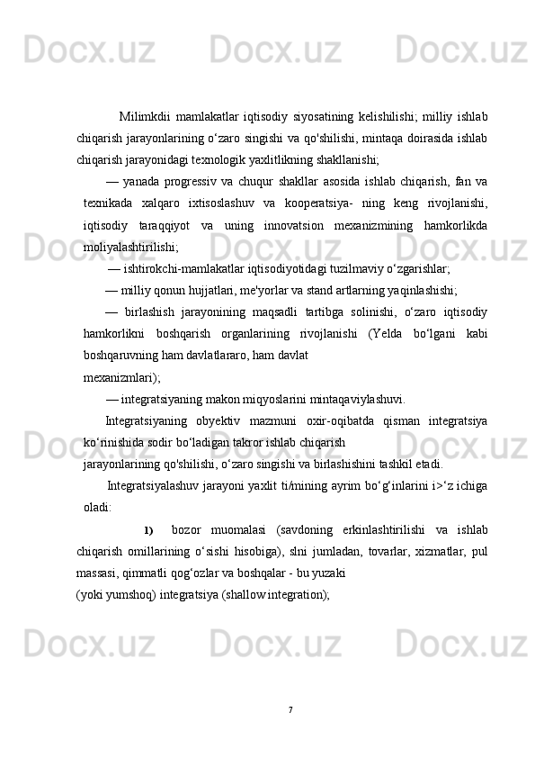 Milimkdii   mamlakatlar   iqtisodiy   siyosatining   kelishilishi;   milliy   ishlab
chiqarish jarayonlarining o‘zaro singishi  va qo'shilishi, mintaqa doirasida ishlab
chiqarish jarayonidagi texnologik yaxlitlikning shakllanishi;
—   yanada   progressiv   va   chuqur   shakllar   asosida   ishlab   chiqarish,   fan   va
texnikada   xalqaro   ixtisoslashuv   va   kooperatsiya-   ning   keng   rivojlanishi,
iqtisodiy   taraqqiyot   va   uning   innovatsion   mexanizmining   hamkorlikda
moliyalashtirilishi;
          — ishtirokchi-mamlakatlar iqtisodiyotidagi tuzilmaviy o‘zgarishlar;
— milliy qonun hujjatlari, me'yorlar va stand artlarning yaqinlashishi;
—   birlashish   jarayonining   maqsadli   tartibga   solinishi,   o‘zaro   iqtisodiy
hamkorlikni   boshqarish   organlarining   rivojlanishi   (Yelda   bo‘lgani   kabi
boshqaruvning ham davlatlararo, ham davlat 
mexanizmlari);
     — integratsiyaning makon miqyoslarini mintaqaviylashuvi.
Integratsiyaning   obyektiv   mazmuni   oxir-oqibatda   qisman   integratsiya
ko‘rinishida sodir bo‘ladigan takror ishlab chiqarish 
jarayonlarining qo'shilishi, o‘zaro singishi va birlashishini tashkil etadi.
Integratsiyalashuv jarayoni yaxlit ti/mining ayrim bo‘g‘inlarini i>‘z ichiga
oladi:
1) bozor   muomalasi   (savdoning   erkinlashtirilishi   va   ishlab
chiqarish   omillarining   o‘sishi   hisobiga),   slni   jumladan,   tovarlar,   xizmatlar,   pul
massasi, qimmatli qog‘ozlar va boshqalar - bu yuzaki 
(yoki yumshoq) integratsiya (shallow integration);
7 