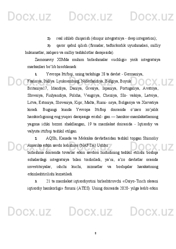 2) real ishlab chiqarish (ehuqur integratsiya - deep integ ration);
3) qaror   qabul   qilish   (firmalar,   tadbirkorlik   uyushmalari,   milliy
hukumatlar, xalqaro va milliy tashkilotlar darajasida).
Zamonaviy   XIMda   muhim   birlashmalar   «uchligi»   yirik   integratsiya
markazlari bo‘lib hisoblanadi:
1. Yevropa Ittifoqi, uning tarkibiga 28 ta davlat - Germaniya, 
Fransiya, Italiya. Lyuksemburg, Niderlandiya, Belgiya, Buyuk 
Britaniya17,   Irlandiya,   Daniya,   Gresiya,   Ispaniya,   Portugaliya,   Avstriya,
Shvesiya,   Finlyandiya,   Polsha,   Vengriya,   Chexiya,   SIo-   vakiya,   Latviya,
Litva, Estoniya, Sloveniya, Kipr, Malta, Rumi- nsya, Bolgariya va Xorvatiya
kiradi.   Bugungi   kunda   Yevropa   Ittifoqi   doirasida   o‘zaro   xo‘jalik
hamkorligining eng yuqori darajasiga erishil- gan — hamkor-mamlakatlaming
yagona   ichki   bozori   shakllangan,   19   ta   mamlakat   doirasida   -   Iqtisodiy   va
valyuta ittifoqi tashkil etilgan.
2. AQSh,   Kanada   va   Meksika   davlatlaridan   tashkil   topgan   Shimoliy
Amerika erkin savdo kelishuvi (NAFTA) Ushbu 
birlashma   doirasida   tovarlar   erkin   savdosi   hududining   tashkil   etilishi   boshqa
sohalardagi   integratsiya   bilan   toidiriladi,   ya’ni,   a’zo   davlatlar   orasida
investitsiyalar,   ishchi   kuchi,   xizmatlar   va   boshqalar   harakatining
erkinlashtirilishi kuzatiladi.
3. 21 ta mamlakat iqtisodiyotini birlashtiruvchi  «Osiyo-Tinch okeani
iqtisodiy hamkorligi» forumi (ATES). Uning doirasida 2020- yilga kelib erkin
8 