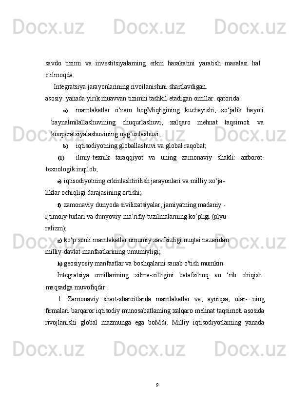 savdo   tizimi   va   investitsiyalarning   erkin   harakatini   yaratish   masalasi   hal
etilmoqda.
Integratsiya  jarayonlarining  rivoilanishini  shartlavdigan. 
asosiy. yanada yirik muavvan tizimni tashkil etadigan omillar. qatorida:
a) mamlakatlar   o‘zaro   bogMiqligining   kuchayishi,   xo‘jalik   hayoti
baynalmilallashuvining   chuqurlashuvi,   xalqaro   mehnat   taqsimoti   va
kooperatsiyalashuvining uyg‘unlashuvi;
b) iqtisodiyotning globallashuvi va global raqobat;
(1) ilmiy-texnik   taraqqiyot   va   uning   zamonaviy   shakli:   axborot-
texnologik inqilob;
e) iqtisodiyotning erkinlashtirilish jarayonlari va milliy xo‘ja- 
liklar ochiqligi darajasining ortishi;
f) zamonaviy dunyoda sivilizatsiyalar, jamiyatning madaniy - 
ijtimoiy turlari va dunyoviy-ma’rifiy tuzilmalarning ko‘pligi (plyu- 
ralizm);
g) ko‘p sonli mamlakatlar umumiy xavfsizligi nuqtai nazaridan 
milliy-davlat manfaatlarining umumiyligi;
h) geosiyosiy manfaatlar va boshqalarni sanab o'tish mumkin.
Integratsiya   omillarining   xilma-xilligini   batafsilroq   ко   ‘rib   chiqish
maqsadga muvofiqdir:
1.   Zamonaviy   shart-sharoitlarda   mamlakatlar   va,   ayniqsa,   ular-   ning
firmalari barqaror iqtisodiy munosabatlaming xalqaro mehnat taqsimoti asosida
rivojlanishi   global   mazmunga   ega   boMdi.   Milliy   iqtisodiyotlaming   yanada
9 