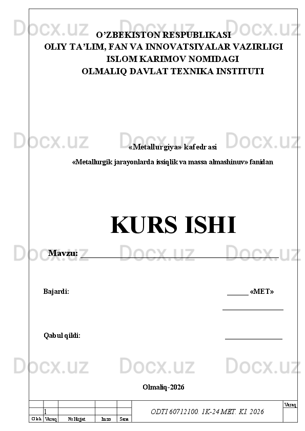 O’ lch
Va raq №  Hujjat Imzo Sana Va raq
ODTI 60712100. 1K-24 МЕТ.  KI . 2026O’ZB E KISTON R E SPUBLIKASI 
OLIY TA ’ LIM, FAN VA INNOVATSIYALAR VAZIRLIGI
ISLOM KARIMOV NOMIDAGI
OLMALIQ DAVLAT T E XNIKA INSTITUTI
«Metallurgiya» kafedrasi
«Metallurgik jarayonlarda issiqlik va massa almashinuv» fanidan
KURS ISHI
Mavzu: ___________________________________________
Bajardi:  ______ « М Е Т »
_________________
Qabul qildi: __ ______________
Olmaliq-2026
1 