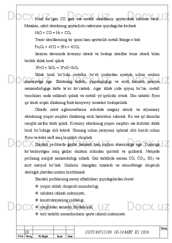 O’ lch
Va raq №  Hujjat Imzo Sana Va raq
ODTI 60712100. 1K-24 МЕТ.  KI . 2026Hosil   bo‘lgan   CO   gazi   esa   metall   oksidlarini   qaytarishda   ishtirok   etadi.
Masalan, nikel oksidining qaytarilish reaksiyasi quyidagicha kechadi:
NiO + CO = Ni + CO
2
Temir oksidlarining bir qismi ham qaytarilib metall fazaga o‘tadi:
Fe
3 O
4  + 4CO = 3Fe + 4CO
2
Jarayon   davomida   kremniy   oksidi   va   boshqa   oksidlar   temir   oksidi   bilan
birikib shlak hosil qiladi:
2FeO + SiO
2  = 2FeO×SiO
2
Shlak   hosil   bo‘lishi   metallni   bo‘sh   jinslardan   ajratish   uchun   muhim
ahamiyatga   ega.   Shlakning   tarkibi,   yopishqoqligi   va   erish   harorati   jarayon
samaradorligiga   katta   ta’sir   ko‘rsatadi.   Agar   shlak   juda   quyuq   bo‘lsa,   metall
tomchilari   unda   ushlanib   qoladi   va   metall   yo‘qotilishi   ortadi.   Shu   sababli   flyus
qo‘shish orqali shlakning fizik-kimyoviy xossalari boshqariladi.
Oksidli   nikel   aglomeratlarini   eritishda   magniy   oksidi   va   alyuminiy
oksidining yuqori miqdori shlakning erish haroratini oshiradi. Bu esa  qo‘shimcha
issiqlik sarfini talab qiladi. Kremniy oksidining yuqori miqdori esa kislotali shlak
hosil   bo‘lishiga   olib   keladi.   Shuning   uchun   jarayonni   optimal   olib   borish   uchun
flyus va koks sarfi aniq hisoblab chiqiladi.
Shaxtali   pechlarda   gazlar   harakati   ham   muhim   ahamiyatga   ega.   Yuqoriga
ko‘tarilayotgan   issiq   gazlar   shixtani   oldindan   quritadi   va   qizdiradi.   Natijada
pechning   issiqlik   samaradorligi   oshadi.   Gaz   tarkibida   asosan   CO,   CO ,   SO   va₂ ₂
azot   mavjud   bo‘ladi.   Gazlarni   changdan   tozalash   va   atmosferaga   chiqarish
ekologik jihatdan muhim hisoblanadi.
Shaxtali pechlarning asosiy afzalliklari quyidagilardan iborat:
 yuqori ishlab chiqarish unumdorligi;
 uzluksiz ishlash imkoniyati;
 konstruksiyaning soddaligi;
 issiqlikdan samarali foydalanish;
 turli tarkibli xomashyolarni qayta ishlash imkoniyati.
10 