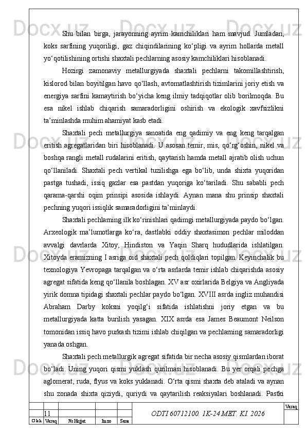 O’ lch
Va raq №  Hujjat Imzo Sana Va raq
ODTI 60712100. 1K-24 МЕТ.  KI . 2026Shu   bilan   birga,   jarayonning   ayrim   kamchiliklari   ham   mavjud.   Jumladan,
koks   sarfining   yuqoriligi,   gaz   chiqindilarining   ko‘pligi   va   ayrim   hollarda   metall
yo‘qotilishining ortishi shaxtali pechlarning asosiy kamchiliklari hisoblanadi.
Hozirgi   zamonaviy   metallurgiyada   shaxtali   pechlarni   takomillashtirish,
kislorod bilan boyitilgan havo qo‘llash, avtomatlashtirish tizimlarini joriy etish va
energiya  sarfini  kamaytirish   bo‘yicha  keng   ilmiy  tadqiqotlar   olib  borilmoqda.  Bu
esa   nikel   ishlab   chiqarish   samaradorligini   oshirish   va   ekologik   xavfsizlikni
ta’minlashda muhim ahamiyat kasb etadi.
Shaxtali   pech   metallurgiya   sanoatida   eng   qadimiy   va   eng   keng   tarqalgan
eritish   agregatlaridan   biri   hisoblanadi.   U  asosan   temir,   mis,   qo‘rg‘oshin,  nikel   va
boshqa rangli metall rudalarini eritish, qaytarish hamda metall ajratib olish uchun
qo‘llaniladi.   Shaxtali   pech   vertikal   tuzilishga   ega   bo‘lib,   unda   shixta   yuqoridan
pastga   tushadi,   issiq   gazlar   esa   pastdan   yuqoriga   ko‘tariladi.   Shu   sababli   pech
qarama-qarshi   oqim   prinsipi   asosida   ishlaydi.   Aynan   mana   shu   prinsip   shaxtali
pechning yuqori issiqlik samaradorligini ta’minlaydi. 
Shaxtali pechlarning ilk ko‘rinishlari qadimgi metallurgiyada paydo bo‘lgan.
Arxeologik   ma’lumotlarga   ko‘ra,   dastlabki   oddiy   shaxtasimon   pechlar   miloddan
avvalgi   davrlarda   Xitoy,   Hindiston   va   Yaqin   Sharq   hududlarida   ishlatilgan.
Xitoyda eramizning I asriga oid shaxtali pech qoldiqlari topilgan. Keyinchalik bu
texnologiya Yevropaga tarqalgan va o‘rta asrlarda temir ishlab chiqarishda asosiy
agregat sifatida keng qo‘llanila boshlagan. XV asr oxirlarida Belgiya va Angliyada
yirik domna tipidagi shaxtali pechlar paydo bo‘lgan. XVIII asrda ingliz muhandisi
Abraham   Darby   koksni   yoqilg‘i   sifatida   ishlatishni   joriy   etgan   va   bu
metallurgiyada   katta   burilish   yasagan.   XIX   asrda   esa   James   Beaumont   Neilson
tomonidan issiq havo purkash tizimi ishlab chiqilgan va pechlarning samaradorligi
yanada oshgan. 
Shaxtali pech metallurgik agregat sifatida bir necha asosiy qismlardan iborat
bo‘ladi.   Uning  yuqori   qismi   yuklash   qurilmasi   hisoblanadi.   Bu   yer   orqali   pechga
aglomerat, ruda, flyus va koks yuklanadi. O‘rta qismi shaxta deb ataladi va aynan
shu   zonada   shixta   qiziydi,   quriydi   va   qaytarilish   reaksiyalari   boshlanadi.   Pastki
11 