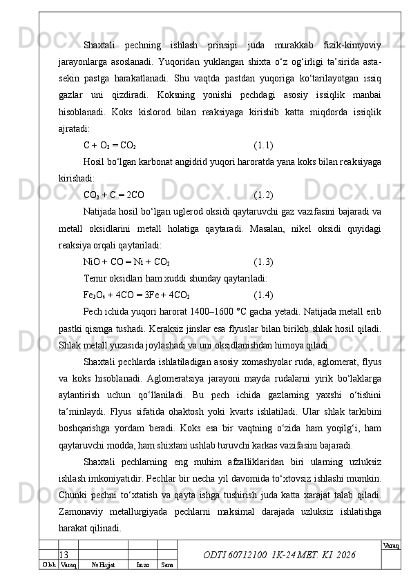 O’ lch
Va raq №  Hujjat Imzo Sana Va raq
ODTI 60712100. 1K-24 МЕТ.  KI . 2026Shaxtali   pechning   ishlash   prinsipi   juda   murakkab   fizik-kimyoviy
jarayonlarga   asoslanadi.   Yuqoridan   yuklangan   shixta   o‘z   og‘irligi   ta’sirida   asta-
sekin   pastga   harakatlanadi.   Shu   vaqtda   pastdan   yuqoriga   ko‘tarilayotgan   issiq
gazlar   uni   qizdiradi.   Koksning   yonishi   pechdagi   asosiy   issiqlik   manbai
hisoblanadi.   Koks   kislorod   bilan   reaksiyaga   kirishib   katta   miqdorda   issiqlik
ajratadi:
C + O
2  = CO
2 (1.1)
Hosil bo‘lgan karbonat angidrid yuqori haroratda yana koks bilan reaksiyaga
kirishadi:
CO
2  + C = 2CO (1.2)
Natijada hosil bo‘lgan uglerod oksidi qaytaruvchi gaz vazifasini bajaradi va
metall   oksidlarini   metall   holatiga   qaytaradi.   Masalan,   nikel   oksidi   quyidagi
reaksiya orqali qaytariladi:
NiO + CO = Ni + CO
2 (1.3)
Temir oksidlari ham xuddi shunday qaytariladi:
Fe
3 O
4  + 4CO = 3Fe + 4CO
2 (1.4)
Pech ichida yuqori harorat 1400–1600 °C gacha yetadi. Natijada metall erib
pastki qismga tushadi. Keraksiz jinslar esa flyuslar bilan birikib shlak hosil qiladi.
Shlak metall yuzasida joylashadi va uni oksidlanishdan himoya qiladi.
Shaxtali pechlarda ishlatiladigan asosiy xomashyolar  ruda, aglomerat, flyus
va   koks   hisoblanadi.   Aglomeratsiya   jarayoni   mayda   rudalarni   yirik   bo‘laklarga
aylantirish   uchun   qo‘llaniladi.   Bu   pech   ichida   gazlarning   yaxshi   o‘tishini
ta’minlaydi.   Flyus   sifatida   ohaktosh   yoki   kvarts   ishlatiladi.   Ular   shlak   tarkibini
boshqarishga   yordam   beradi.   Koks   esa   bir   vaqtning   o‘zida   ham   yoqilg‘i,   ham
qaytaruvchi modda, ham shixtani ushlab turuvchi karkas vazifasini bajaradi.
Shaxtali   pechlarning   eng   muhim   afzalliklaridan   biri   ularning   uzluksiz
ishlash imkoniyatidir. Pechlar bir necha yil davomida to‘xtovsiz ishlashi mumkin.
Chunki   pechni   to‘xtatish   va   qayta   ishga   tushirish   juda   katta   xarajat   talab   qiladi.
Zamonaviy   metallurgiyada   pechlarni   maksimal   darajada   uzluksiz   ishlatishga
harakat qilinadi.
13 