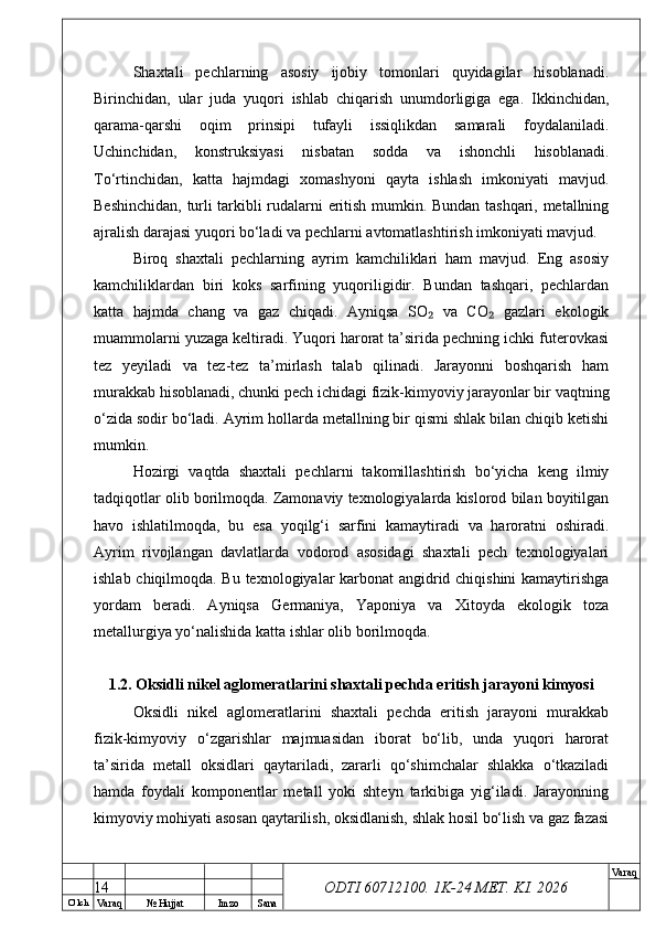 O’ lch
Va raq №  Hujjat Imzo Sana Va raq
ODTI 60712100. 1K-24 МЕТ.  KI . 2026Shaxtali   pechlarning   asosiy   ijobiy   tomonlari   quyidagilar   hisoblanadi.
Birinchidan,   ular   juda   yuqori   ishlab   chiqarish   unumdorligiga   ega.   Ikkinchidan,
qarama-qarshi   oqim   prinsipi   tufayli   issiqlikdan   samarali   foydalaniladi.
Uchinchidan,   konstruksiyasi   nisbatan   sodda   va   ishonchli   hisoblanadi.
To‘rtinchidan,   katta   hajmdagi   xomashyoni   qayta   ishlash   imkoniyati   mavjud.
Beshinchidan, turli tarkibli rudalarni eritish mumkin. Bundan tashqari, metallning
ajralish darajasi yuqori bo‘ladi va pechlarni avtomatlashtirish imkoniyati mavjud. 
Biroq   shaxtali   pechlarning   ayrim   kamchiliklari   ham   mavjud.   Eng   asosiy
kamchiliklardan   biri   koks   sarfining   yuqoriligidir.   Bundan   tashqari,   pechlardan
katta   hajmda   chang   va   gaz   chiqadi.   Ayniqsa   SO   va   CO   gazlari   ekologik₂ ₂
muammolarni yuzaga keltiradi. Yuqori harorat ta’sirida pechning ichki futerovkasi
tez   yeyiladi   va   tez-tez   ta’mirlash   talab   qilinadi.   Jarayonni   boshqarish   ham
murakkab hisoblanadi, chunki pech ichidagi fizik-kimyoviy jarayonlar bir vaqtning
o‘zida sodir bo‘ladi. Ayrim hollarda metallning bir qismi shlak bilan chiqib ketishi
mumkin.
Hozirgi   vaqtda   shaxtali   pechlarni   takomillashtirish   bo‘yicha   keng   ilmiy
tadqiqotlar olib borilmoqda. Zamonaviy texnologiyalarda kislorod bilan boyitilgan
havo   ishlatilmoqda,   bu   esa   yoqilg‘i   sarfini   kamaytiradi   va   haroratni   oshiradi.
Ayrim   rivojlangan   davlatlarda   vodorod   asosidagi   shaxtali   pech   texnologiyalari
ishlab chiqilmoqda. Bu texnologiyalar karbonat angidrid chiqishini kamaytirishga
yordam   beradi.   Ayniqsa   Germaniya,   Yaponiya   va   Xitoyda   ekologik   toza
metallurgiya yo‘nalishida katta ishlar olib borilmoqda.
1.2. Oksidli nikel aglomeratlarini shaxtali pechda eritish jarayoni kimyosi
Oksidli   nikel   aglomeratlarini   shaxtali   pechda   eritish   jarayoni   murakkab
fizik-kimyoviy   o‘zgarishlar   majmuasidan   iborat   bo‘lib,   unda   yuqori   harorat
ta’sirida   metall   oksidlari   qaytariladi,   zararli   qo‘shimchalar   shlakka   o‘tkaziladi
hamda   foydali   komponentlar   metall   yoki   shteyn   tarkibiga   yig‘iladi.   Jarayonning
kimyoviy mohiyati asosan qaytarilish, oksidlanish, shlak hosil bo‘lish va gaz fazasi
14 