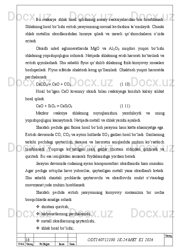 O’ lch
Va raq №  Hujjat Imzo Sana Va raq
ODTI 60712100. 1K-24 МЕТ.  KI . 2026Bu   reaksiya   shlak   hosil   qilishning   asosiy   reaksiyalaridan   biri   hisoblanadi.
Shlakning hosil bo‘lishi eritish jarayonining normal kechishini ta’minlaydi. Chunki
shlak   metallni   oksidlanishdan   himoya   qiladi   va   zararli   qo‘shimchalarni   o‘zida
eritadi.
Oksidli   nikel   aglomeratlarida   MgO   va   Al O   miqdori   yuqori   bo‘lishi₂ ₃
shlakning yopishqoqligini oshiradi. Natijada shlakning erish harorati ko‘tariladi va
eritish qiyinlashadi. Shu sababli flyus qo‘shilib shlakning fizik-kimyoviy xossalari
boshqariladi. Flyus sifatida ohaktosh keng qo‘llaniladi. Ohaktosh yuqori haroratda
parchalanadi:
CaCO
3  = CaO + CO
2 (1.10)
Hosil   bo‘lgan   CaO   kremniy   oksidi   bilan   reaksiyaga   kirishib   kalsiy   silikat
hosil qiladi:
CaO + SiO
2  = CaSiO
3 (1.11)
Mazkur   reaksiya   shlakning   suyuqlanishini   yaxshilaydi   va   uning
yopishqoqligini kamaytiradi. Natijada metall va shlak yaxshi ajraladi.
Shaxtali pechda gaz fazasi hosil bo‘lish jarayoni ham katta ahamiyatga ega.
Eritish davomida CO, CO  va ayrim hollarda SO  gazlari hosil bo‘ladi. Gazlarning	
₂ ₂
tarkibi   pechdagi   qaytarilish   darajasi   va   haroratni   aniqlashda   muhim   ko‘rsatkich
hisoblanadi.   Yuqoriga   ko‘tarilgan   issiq   gazlar   shixtani   oldindan   qizdiradi   va
quritadi. Bu esa issiqlikdan samarali foydalanishga yordam beradi.
Jarayon davomida rudaning ayrim komponentlari oksidlanishi ham mumkin.
Agar   pechga   ortiqcha   havo   yuborilsa,   qaytarilgan   metall   yana   oksidlanib   ketadi.
Shu   sababli   shaxtali   pechlarda   qaytaruvchi   va   oksidlovchi   muhit   o‘rtasidagi
muvozanat juda muhim hisoblanadi.
Shaxtali   pechda   eritish   jarayonining   kimyoviy   mexanizmi   bir   necha
bosqichlarda amalga oshadi:
 shixtani quritish;
 karbonatlarning parchalanishi;
 metall oksidlarining qaytarilishi;
 shlak hosil bo‘lishi;
16 