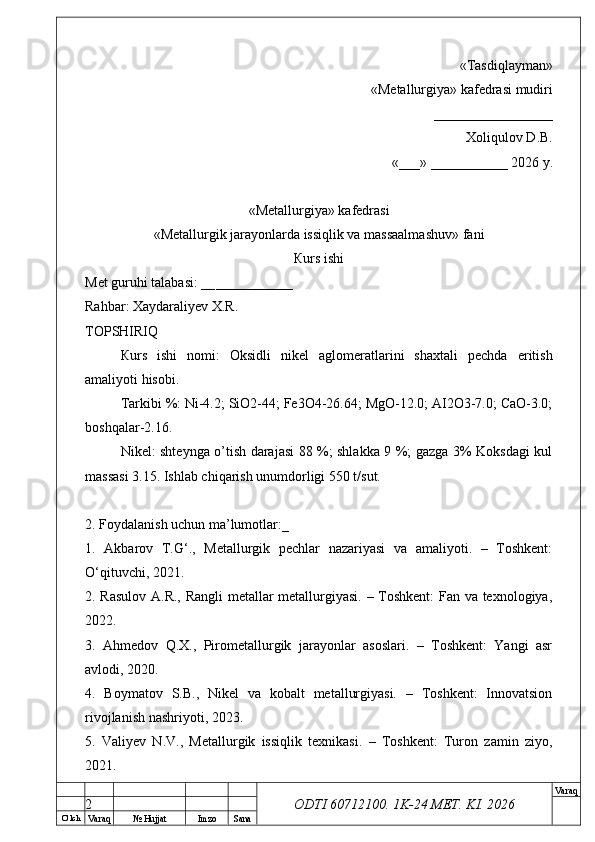 O’ lch
Va raq №  Hujjat Imzo Sana Va raq
ODTI 60712100. 1K-24 МЕТ.  KI . 2026«Т а sdiqlayman»
 «Меtallurgiya»   kafedrasi mudiri
       _________________ 
Xoliqulov D.B.
«___» ___________ 2026 y.
«Меtallurgiya»   kafedrasi
« Metallurgik jarayonlarda issiqlik va massaalmashuv »   fani
Кurs ishi
Меt guruhi talabasi: __ ___________
Rahbar: Xaydaraliyev X.R.
ТОPSHIRIQ
Кurs   ishi   nomi:   Oksidli   nikel   aglomeratlarini   shaxtali   pechda   eritish
amaliyoti hisobi.
Tarkibi %: Ni-4.2; SiO2-44; Fe3O4-26.64; MgO-12.0; AI2O3-7.0; CaO-3.0;
boshqalar-2.16.
Nikel: shteynga o’tish darajasi 88 %; shlakka 9 %; gazga 3% Koksdagi kul
massasi 3.15. Ishlab chiqarish unumdorligi 550 t/sut.
2. Foydalanish uchun ma’lumotlar:_
1.   Akbarov   T.G‘.,   Metallurgik   pechlar   nazariyasi   va   amaliyoti.   –   Toshkent:
O‘qituvchi, 2021.
2. Rasulov A.R., Rangli metallar metallurgiyasi. – Toshkent: Fan va texnologiya,
2022.
3.   Ahmedov   Q.X.,   Pirometallurgik   jarayonlar   asoslari.   –   Toshkent:   Yangi   asr
avlodi, 2020.
4.   Boymatov   S.B.,   Nikel   va   kobalt   metallurgiyasi.   –   Toshkent:   Innovatsion
rivojlanish nashriyoti, 2023.
5.   Valiyev   N.V.,   Metallurgik   issiqlik   texnikasi.   –   Toshkent:   Turon   zamin   ziyo,
2021.
2 