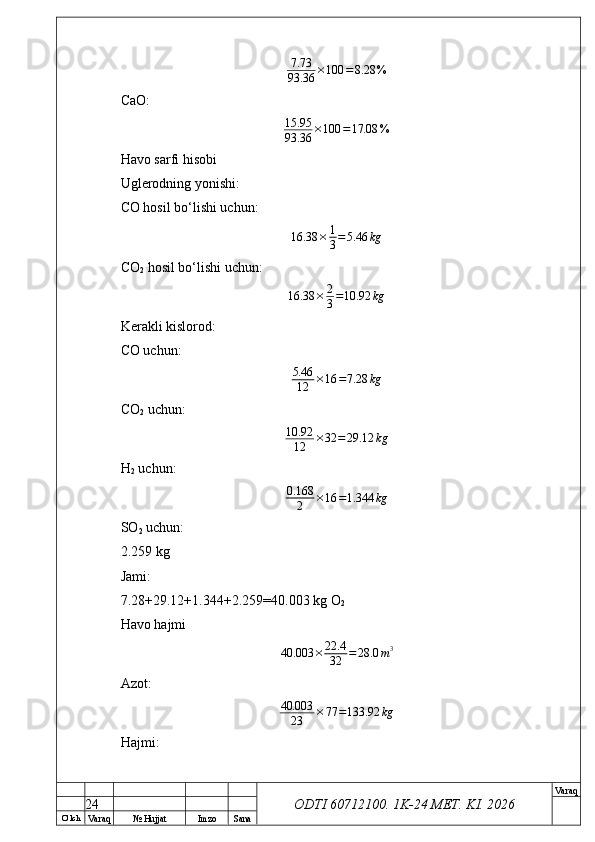 O’ lch
Va raq №  Hujjat Imzo Sana Va raq
ODTI 60712100. 1K-24 МЕТ.  KI . 20267.73
93.36	×100	=8.28	%CaO:
15.95
93.36 × 100 = 17.08 %
Havo sarfi hisobi
Uglerodning yonishi:
CO hosil bo‘lishi uchun:
16.38 × 1
3 = 5.46 kg
CO
2  hosil bo‘lishi uchun:
16.38 × 2
3 = 10.92 kg
Kerakli kislorod:
CO uchun:
5.46
12 × 16 = 7.28 kg
CO
2  uchun:
10.92
12 × 32 = 29.12 kg
H
2  uchun:	
0.168	
2	×16	=1.344	kg
SO
2  uchun:
2.259 kg
Jami:
7.28+29.12+1.344+2.259=40.003 kg O
2
Havo hajmi
40.003 × 22.4
32 = 28.0 m 3
Azot:	
40.003	
23	×77	=133.92	kg
Hajmi:
24 
