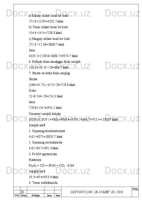 O’ lch
Va raq №  Hujjat Imzo Sana Va raq
ODTI 60712100. 1K-24 МЕТ.  KI . 2026a) Kalsiy silikat hosil bo‘lishi
271.8×15.95=4335.2 kkal
b) Temir silikat hosil bo‘lishi
154.4×14.5=2238.8 kkal
c) Magniy silikat hosil bo‘lishi
271.8 ×11.04=3000.7 kkal
Jami:
4335.2+2238.8+3000.7=9574.7 kkal
6. Puflash bilan kiradigan fizik issiqlik
135.14 ×0.24 ×20=648.7 kkal
7. Shixta va koks fizik issiqligi
Shixta:
(100+45.75) ×0.25×20=728.8 kkal
Koks:
21×0.534×20=224.3 kkal
Jami:
728.8+224.3=953.1 kkal
Umumiy issiqlik kelishi
85591+12019.1+4861+4940.4+9574.7+648.7+953.1=118587 kkal
Issiqlik sarfi
1. Gipsning dissotsiatsiyasi
4.62×4077=18835.7 kkal
2. Gipsning suvsizlanishi
4.62×84.7=391.3 kkal
3. Fe3O4 qaytarilishi
Reaksiya:
Fe
3 O
4  + CO = 3FeO + CO
2  - 8264
Issiqlik sarfi:
19.3×49.4=953.4 kkal
4. Temir sulfidlanishi
28 